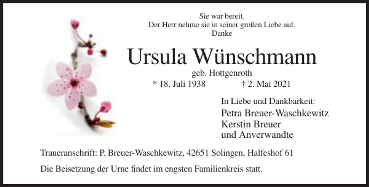 <p>Sie war bereit.<br />Der Herr nehme sie in seiner großen Liebe auf.<br />Danke</p><p>Ursula Wünschmann<br />geb. Hottgenroth<br />* 18. Juli 1938<br />† 2. Mai 2021<br />In Liebe und Dankbarkeit:</p><p>Petra Breuer-Waschkewitz<br />Kerstin Breuer<br />und Anverwandte<br />Traueranschrift: P. Breuer-Waschkewitz, 42651 Solingen, Halfeshof 61<br />Die Beisetzung der Urne findet im engsten Familienkreis statt.</p>