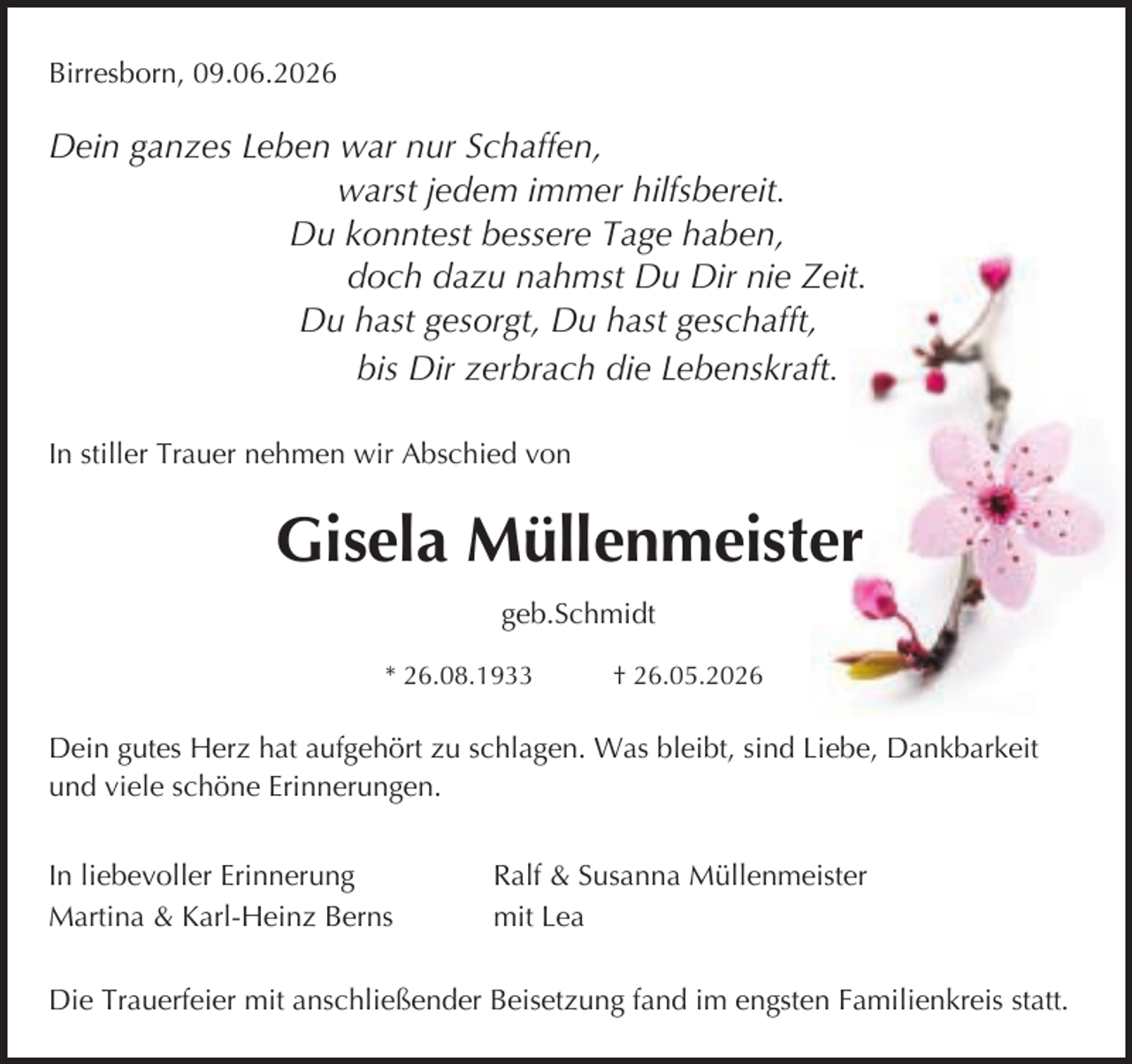 <p>Birresborn, 09.06.2026</p><p>Dein ganzes Leben war nur Schaffen,<br />warst jedem immer hilfsbereit.<br />Du konntest bessere Tage haben,<br />doch dazu nahmst Du Dir nie Zeit.<br />Du hast gesorgt, Du hast geschafft,<br />bis Dir zerbrach die Lebenskraft.<br />In stiller Trauer nehmen wir Abschied von</p><p>Gisela Müllenmeister<br />geb.Schmidt<br />* 26.08.1933</p><p>† 26.05.2026</p><p>Dein gutes Herz hat aufgehört zu schlagen. Was bleibt, sind Liebe, Dankbarkeit<br />und viele schöne Erinnerungen.<br />In liebevoller Erinnerung<br />Martina &amp; Karl-Heinz Berns</p><p>Ralf &amp; Susanna Müllenmeister<br />mit Lea</p><p>Die Trauerfeier mit anschließender Beisetzung fand im engsten Familienkreis statt.</p>