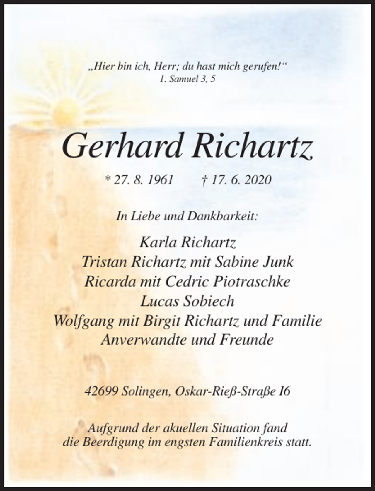 <p>„Hier bin ich, Herr; du hast mich gerufen!“<br />1. Samuel 3, 5</p><p>Gerhard Richartz<br />* 27. 8. 1961</p><p>† 17. 6. 2020</p><p>In Liebe und Dankbarkeit:</p><p>Karla Richartz<br />Tristan Richartz mit Sabine Junk<br />Ricarda mit Cedric Piotraschke<br />Lucas Sobiech<br />Wolfgang mit Birgit Richartz und Familie<br />Anverwandte und Freunde<br />42699 Solingen, Oskar-Rieß-Straße I6<br />Aufgrund der akuellen Situation fand<br />die Beerdigung im engsten Familienkreis statt.</p>