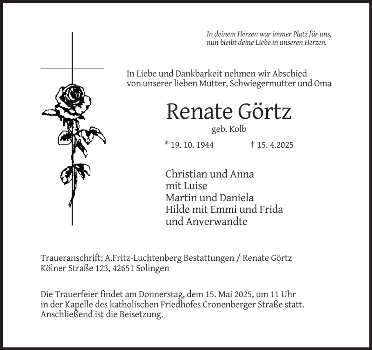 <p>In deinem Herzen war immer Platz für uns,<br />nun bleibt deine Liebe in unseren Herzen.</p><p>In Liebe und Dankbarkeit nehmen wir Abschied<br />von unserer lieben Mutter, Schwiegermutter und Oma</p><p>Renate Görtz<br />geb. Kolb<br />* 19. 10. 1944</p><p>† 15. 4.2025</p><p>Christian und Anna<br />mit Luise<br />Martin und Daniela<br />Hilde mit Emmi und Frida<br />und Anverwandte</p><p>Traueranschrift: A.Fritz-Luchtenberg Bestattungen / Renate Görtz<br />Kölner Straße 123, 42651 Solingen<br />Die Trauerfeier findet am Donnerstag, dem 15. Mai 2025, um 11 Uhr<br />in der Kapelle des katholischen Friedhofes Cronenberger Straße statt.<br />Anschließend ist die Beisetzung.</p>