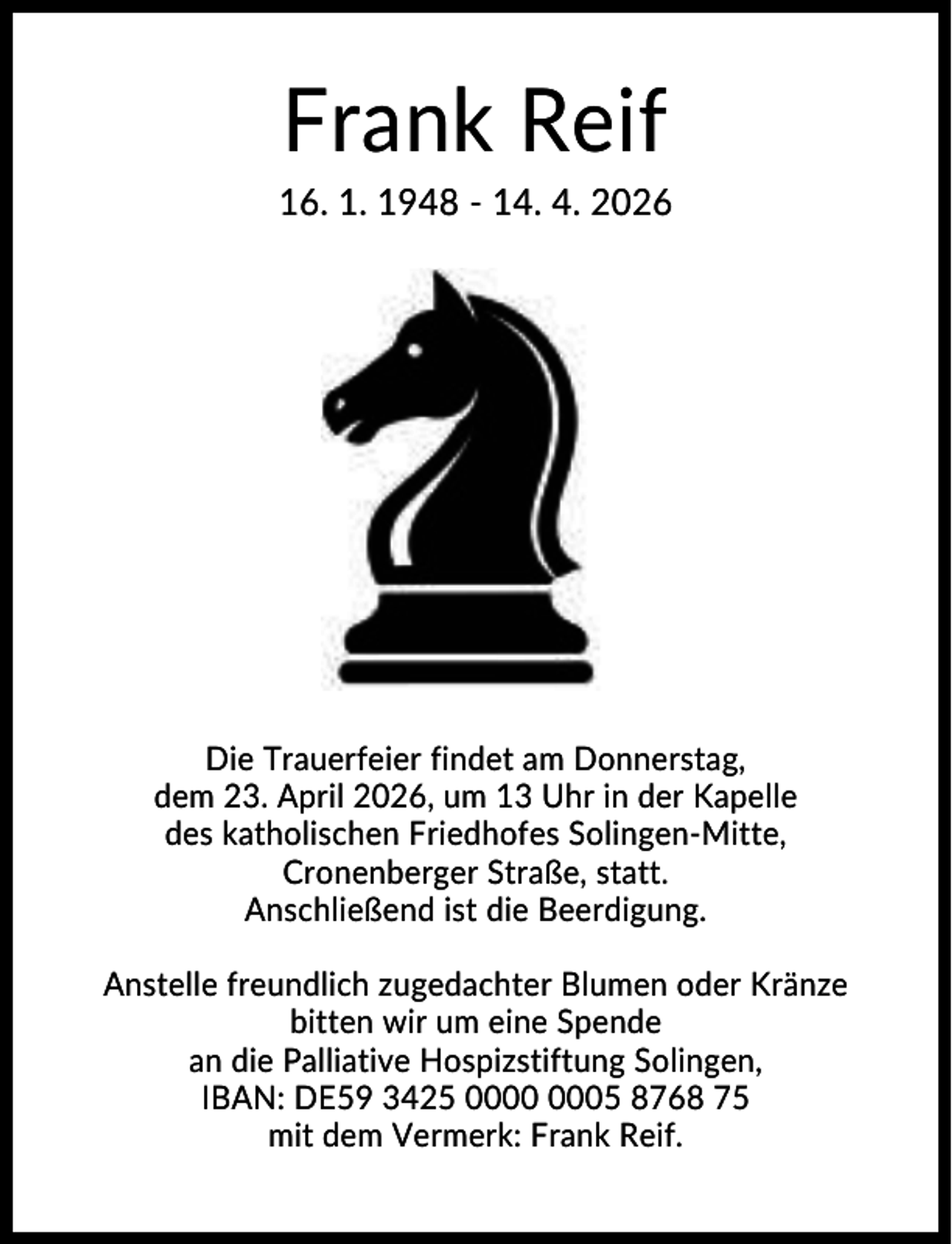 <p>Frank Reif<br />16. 1. 1948 - 14. 4. 2026</p><p>Die Trauerfeier findet am Donnerstag,<br />dem 23. April 2026, um 13 Uhr in der Kapelle<br />des katholischen Friedhofes Solingen-Mitte,<br />Cronenberger Straße, statt.<br />Anschließend ist die Beerdigung.<br />Anstelle freundlich zugedachter Blumen oder Kränze<br />bitten wir um eine Spende<br />an die Palliative Hospizstiftung Solingen,<br />IBAN: DE59 3425 05 8768 75<br />mit dem Vermerk: Frank Reif.</p>