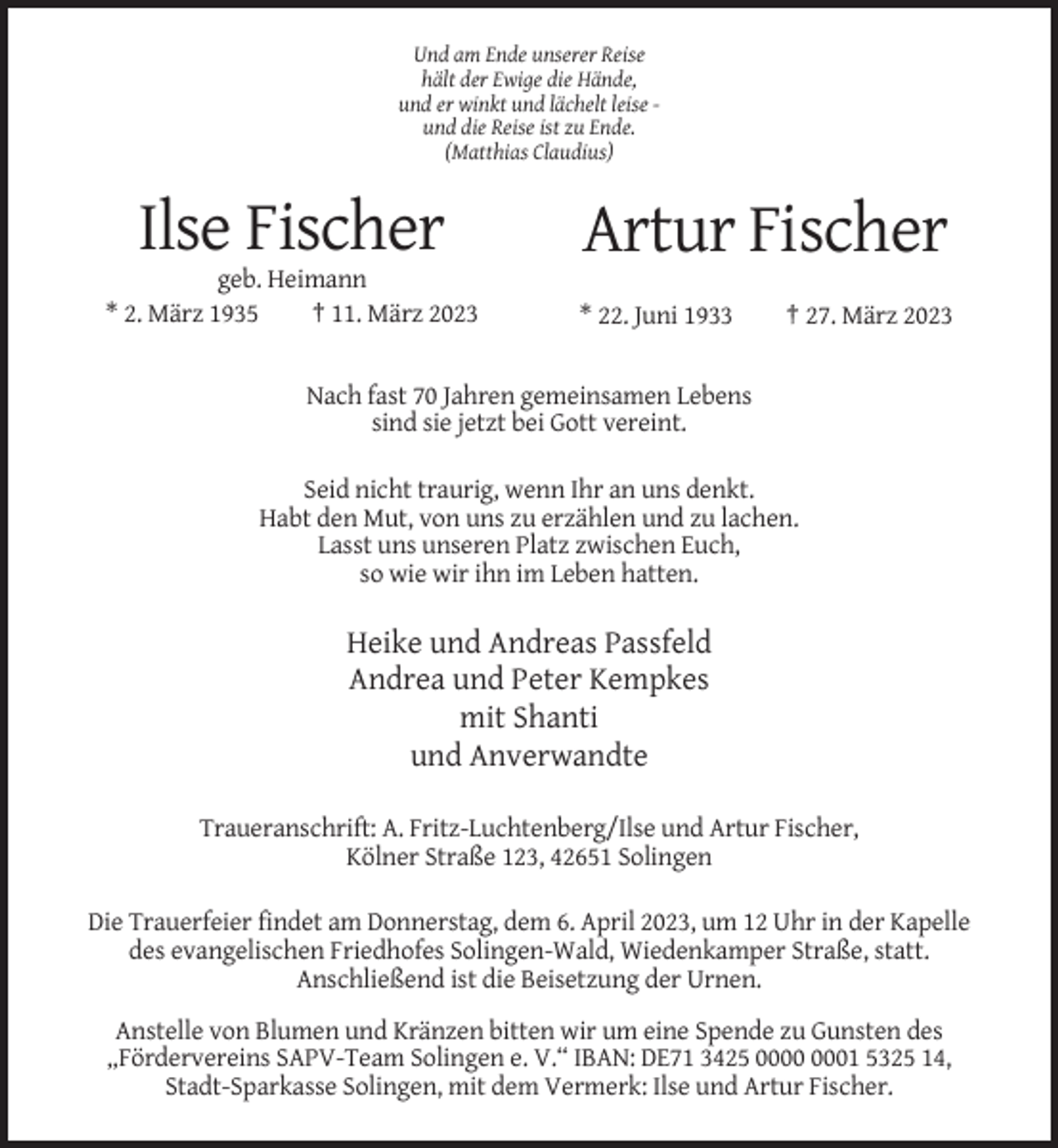 <p>Und am Ende unserer Reise<br />hält der Ewige die Hände,<br />und er winkt und lächelt leise und die Reise ist zu Ende.<br />(Matthias Claudius)</p><p>Ilse Fischer<br />geb. Heimann<br />* 2. März 1935<br />† 11. März 2023</p><p>Artur Fischer<br />* 22. Juni 1933</p><p>† 27. März 2023</p><p>Nach fast 70 Jahren gemeinsamen Lebens<br />sind sie jetzt bei Gott vereint.<br />Seid nicht traurig, wenn Ihr an uns denkt.<br />Habt den Mut, von uns zu erzählen und zu lachen.<br />Lasst uns unseren Platz zwischen Euch,<br />so wie wir ihn im Leben hatten.</p><p>Heike und Andreas Passfeld<br />Andrea und Peter Kempkes<br />mit Shanti<br />und Anverwandte<br />Traueranschrift: A. Fritz-Luchtenberg/Ilse und Artur Fischer,<br />Kölner Straße 123, 42651 Solingen<br />Die Trauerfeier findet am Donnerstag, dem 6. April 2023, um 12 Uhr in der Kapelle<br />des evangelischen Friedhofes Solingen-Wald, Wiedenkamper Straße, statt.<br />Anschließend ist die Beisetzung der Urnen.<br />Anstelle von Blumen und Kränzen bitten wir um eine Spende zu Gunsten des<br />„Fördervereins SAPV-Team Solingen e. V.“ IBAN: DE71 3425 01 5325 14,<br />Stadt-Sparkasse Solingen, mit dem Vermerk: Ilse und Artur Fischer.</p>