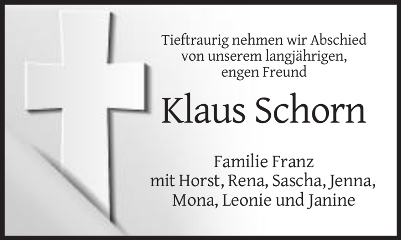 <p>Tieftraurig nehmen wir Abschied<br />von unserem langjährigen,<br />engen Freund</p><p>Klaus Schorn<br />Familie Franz<br />mit Horst, Rena, Sascha, Jenna,<br />Mona, Leonie und Janine</p>