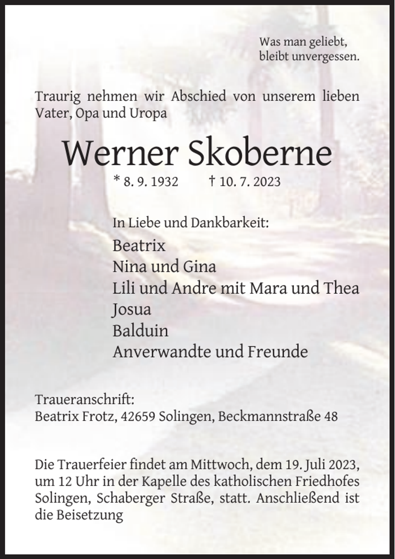 <p>Was man geliebt,<br />bleibt unvergessen.</p><p>Traurig nehmen wir Abschied von unserem lieben<br />Vater, Opa und Uropa</p><p>Werner Skoberne<br />* 8. 9. 1932</p><p>† 10. 7. 2023</p><p>In Liebe und Dankbarkeit:</p><p>Beatrix<br />Nina und Gina<br />Lili und Andre mit Mara und Thea<br />Josua<br />Balduin<br />Anverwandte und Freunde<br />Traueranschrift:<br />Beatrix Frotz, 42659 Solingen, Beckmannstraße 48</p><p>Die Trauerfeier findet am Mittwoch, dem 19. Juli 2023,<br />um 12 Uhr in der Kapelle des katholischen Friedhofes<br />Solingen, Schaberger Straße, statt. Anschließend ist<br />die Beisetzung</p>