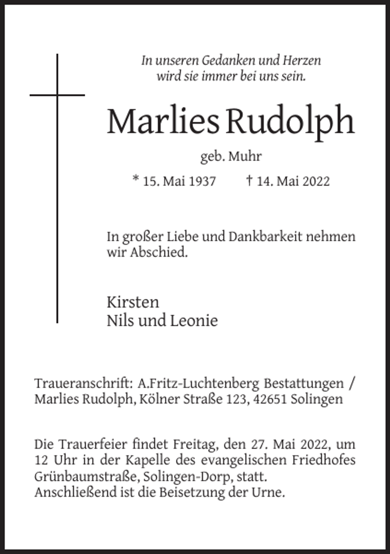 <p>In unseren Gedanken und Herzen<br />wird sie immer bei uns sein.</p><p>Marlies Rudolph<br />geb. Muhr<br />* 15. Mai 1937</p><p>† 14. Mai 2022</p><p>In großer Liebe und Dankbarkeit nehmen<br />wir Abschied.</p><p>Kirsten<br />Nils und Leonie</p><p>Traueranschrift: A.Fritz-Luchtenberg Bestattungen /<br />Marlies Rudolph, Kölner Straße 123, 42651 Solingen</p><p>Die Trauerfeier findet Freitag, den 27. Mai 2022, um<br />12 Uhr in der Kapelle des evangelischen Friedhofes<br />Grünbaumstraße, Solingen-Dorp, statt.<br />Anschließend ist die Beisetzung der Urne.</p>