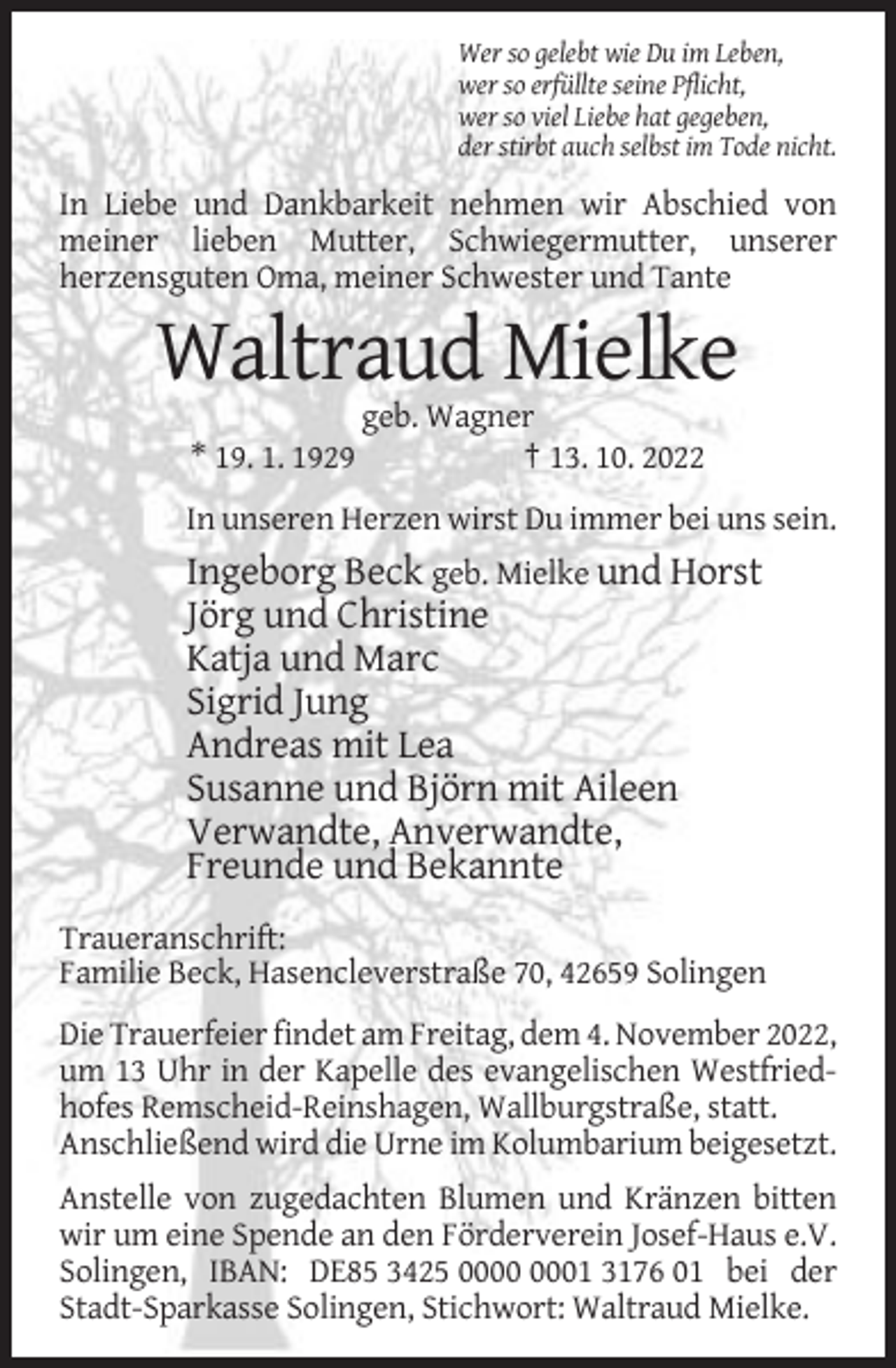 <p>Wer so gelebt wie Du im Leben,<br />wer so erfüllte seine Pflicht,<br />wer so viel Liebe hat gegeben,<br />der stirbt auch selbst im Tode nicht.</p><p>In Liebe und Dankbarkeit nehmen wir Abschied von<br />meiner lieben Mutter, Schwiegermutter, unserer<br />herzensguten Oma, meiner Schwester und Tante</p><p>Waltraud Mielke<br />geb. Wagner<br />* 19. 1. 1929<br />† 13. 10. 2022<br />In unseren Herzen wirst Du immer bei uns sein.</p><p>Ingeborg Beck geb. Mielke und Horst<br />Jörg und Christine<br />Katja und Marc<br />Sigrid Jung<br />Andreas mit Lea<br />Susanne und Björn mit Aileen<br />Verwandte, Anverwandte,<br />Freunde und Bekannte<br />Traueranschrift:<br />Familie Beck, Hasencleverstraße 70, 42659 Solingen<br />Die Trauerfeier findet am Freitag, dem 4. November 2022,<br />um 13 Uhr in der Kapelle des evangelischen Westfriedhofes Remscheid-Reinshagen, Wallburgstraße, statt.<br />Anschließend wird die Urne im Kolumbarium beigesetzt.<br />Anstelle von zugedachten Blumen und Kränzen bitten<br />wir um eine Spende an den Förderverein Josef-Haus e.V.<br />Solingen, IBAN: DE85 3425 01 3176 01 bei der<br />Stadt-Sparkasse Solingen, Stichwort: Waltraud Mielke.</p>