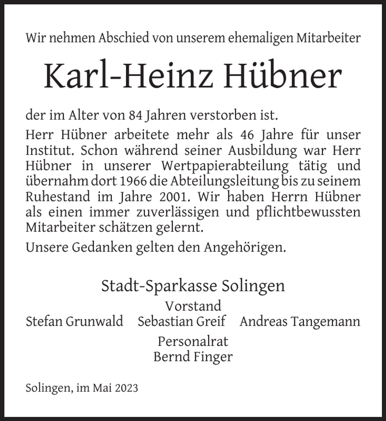 <p>Wir nehmen Abschied von unserem ehemaligen Mitarbeiter</p><p>Karl-Heinz Hübner<br />der im Alter von 84 Jahren verstorben ist.<br />Herr Hübner arbeitete mehr als 46 Jahre für unser<br />Institut. Schon während seiner Ausbildung war Herr<br />Hübner in unserer Wertpapierabteilung tätig und<br />übernahm dort 1966 die Abteilungsleitung bis zu seinem<br />Ruhestand im Jahre 2001. Wir haben Herrn Hübner<br />als einen immer zuverlässigen und pﬂichtbewussten<br />Mitarbeiter schätzen gelernt.<br />Unsere Gedanken gelten den Angehörigen.</p><p>Stadt-Sparkasse Solingen</p><p>Vorstand<br />Stefan Grunwald Sebastian Greif Andreas Tangemann<br />Personalrat<br />Bernd Finger<br />Solingen, im Mai 2023</p>