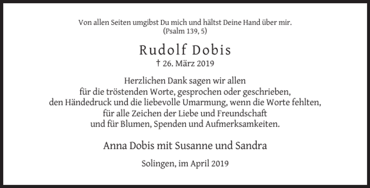 <p>Von allen Seiten umgibst Du mich und hältst Deine Hand über mir.<br />(Psalm 139, 5)</p><p>Ru d ol f D ob i s<br />† 26. März 2019<br />Herzlichen Dank sagen wir allen<br />für die tröstenden Worte, gesprochen oder geschrieben,<br />den Händedruck und die liebevolle Umarmung, wenn die Worte fehlten,<br />für alle Zeichen der Liebe und Freundschaft<br />und für Blumen, Spenden und Aufmerksamkeiten.</p><p>Anna Dobis mit Susanne und Sandra<br />Solingen, im April 2019</p>