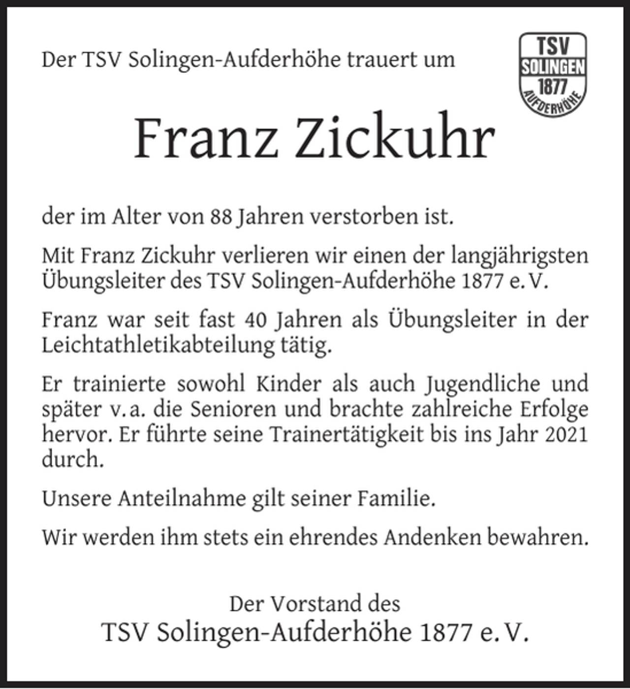 <p>Der TSV Solingen-Aufderhöhe trauert um</p><p>Franz Zickuhr<br />der im Alter von 88 Jahren verstorben ist.<br />Mit Franz Zickuhr verlieren wir einen der langjährigsten<br />Übungsleiter des TSV Solingen-Aufderhöhe 1877 e. V.<br />Franz war seit fast 40 Jahren als Übungsleiter in der<br />Leichtathletikabteilung tätig.<br />Er trainierte sowohl Kinder als auch Jugendliche und<br />später v. a. die Senioren und brachte zahlreiche Erfolge<br />hervor. Er führte seine Trainertätigkeit bis ins Jahr 2021<br />durch.<br />Unsere Anteilnahme gilt seiner Familie.<br />Wir werden ihm stets ein ehrendes Andenken bewahren.<br />Der Vorstand des</p><p>TSV Solingen-Aufderhöhe 1877 e. V.</p>