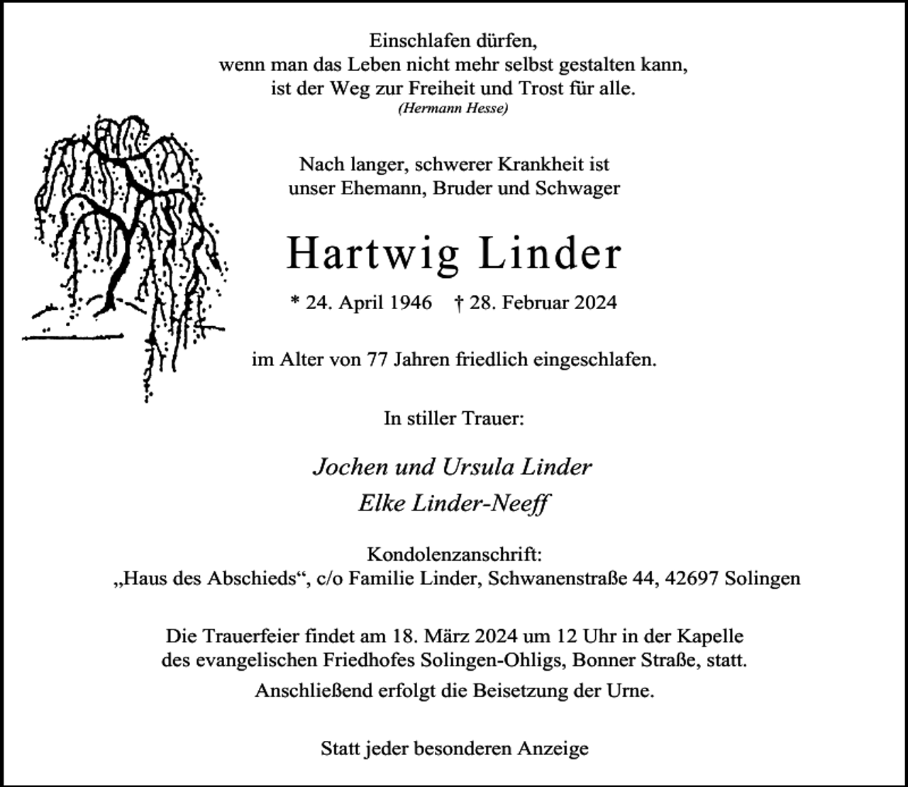 <p>Einschlafen dürfen,<br />wenn man das Leben nicht mehr selbst gestalten kann,<br />ist der Weg zur Freiheit und Trost für alle.<br />(Hermann Hesse)</p><p>Nach langer, schwerer Krankheit ist<br />unser Ehemann, Bruder und Schwager</p><p>Hartwig Linder<br />* 24. April 1946</p><p>† 28. Februar 2024</p><p>im Alter von 77 Jahren friedlich eingeschlafen.<br />In stiller Trauer:</p><p>Jochen und Ursula Linder<br />Elke Linder-Neeff<br />Kondolenzanschrift:<br />„Haus des Abschieds“, c/o Familie Linder, Schwanenstraße 44, 42697 Solingen<br />Die Trauerfeier findet am 18. März 2024 um 12 Uhr in der Kapelle<br />des evangelischen Friedhofes Solingen-Ohligs, Bonner Straße, statt.<br />Anschließend erfolgt die Beisetzung der Urne.<br />Statt jeder besonderen Anzeige</p>