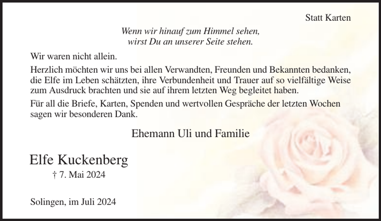 <p>Statt Karten<br />Wenn wir hinauf zum Himmel sehen,<br />wirst Du an unserer Seite stehen.<br />Wir waren nicht allein.<br />Herzlich möchten wir uns bei allen Verwandten, Freunden und Bekannten bedanken,<br />die Elfe im Leben schätzten, ihre Verbundenheit und Trauer auf so vielfältige Weise<br />zum Ausdruck brachten und sie auf ihrem letzten Weg begleitet haben.<br />Für all die Briefe, Karten, Spenden und wertvollen Gespräche der letzten Wochen<br />sagen wir besonderen Dank.</p><p>Ehemann Uli und Familie</p><p>Elfe Kuckenberg<br />† 7. Mai 2024<br />Solingen, im Juli 2024</p>