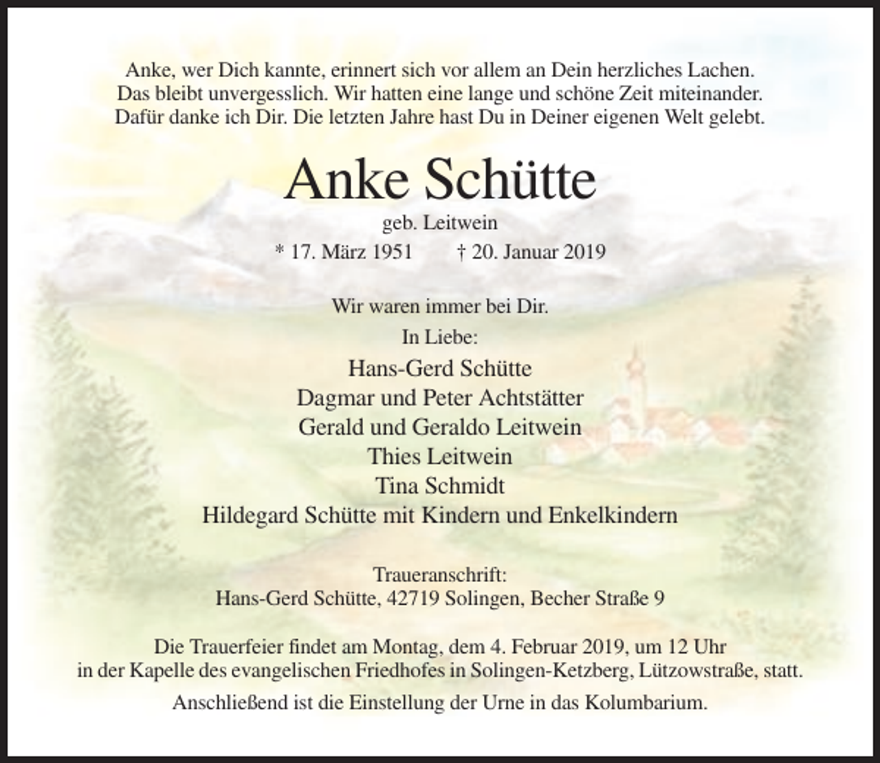 <p>Anke, wer Dich kannte, erinnert sich vor allem an Dein herzliches Lachen.<br />Das bleibt unvergesslich. Wir hatten eine lange und schöne Zeit miteinander.<br />Dafür danke ich Dir. Die letzten Jahre hast Du in Deiner eigenen Welt gelebt.</p><p>Anke Schütte<br />geb. Leitwein<br />* 17. März 1951<br />† 20. Januar 2019<br />Wir waren immer bei Dir.<br />In Liebe:</p><p>Hans-Gerd Schütte<br />Dagmar und Peter Achtstätter<br />Gerald und Geraldo Leitwein<br />Thies Leitwein<br />Tina Schmidt<br />Hildegard Schütte mit Kindern und Enkelkindern<br />Traueranschrift:<br />Hans-Gerd Schütte, 42719 Solingen, Becher Straße 9<br />Die Trauerfeier findet am Montag, dem 4. Februar 2019, um 12 Uhr<br />in der Kapelle des evangelischen Friedhofes in Solingen-Ketzberg, Lützowstraße, statt.<br />Anschließend ist die Einstellung der Urne in das Kolumbarium.</p>