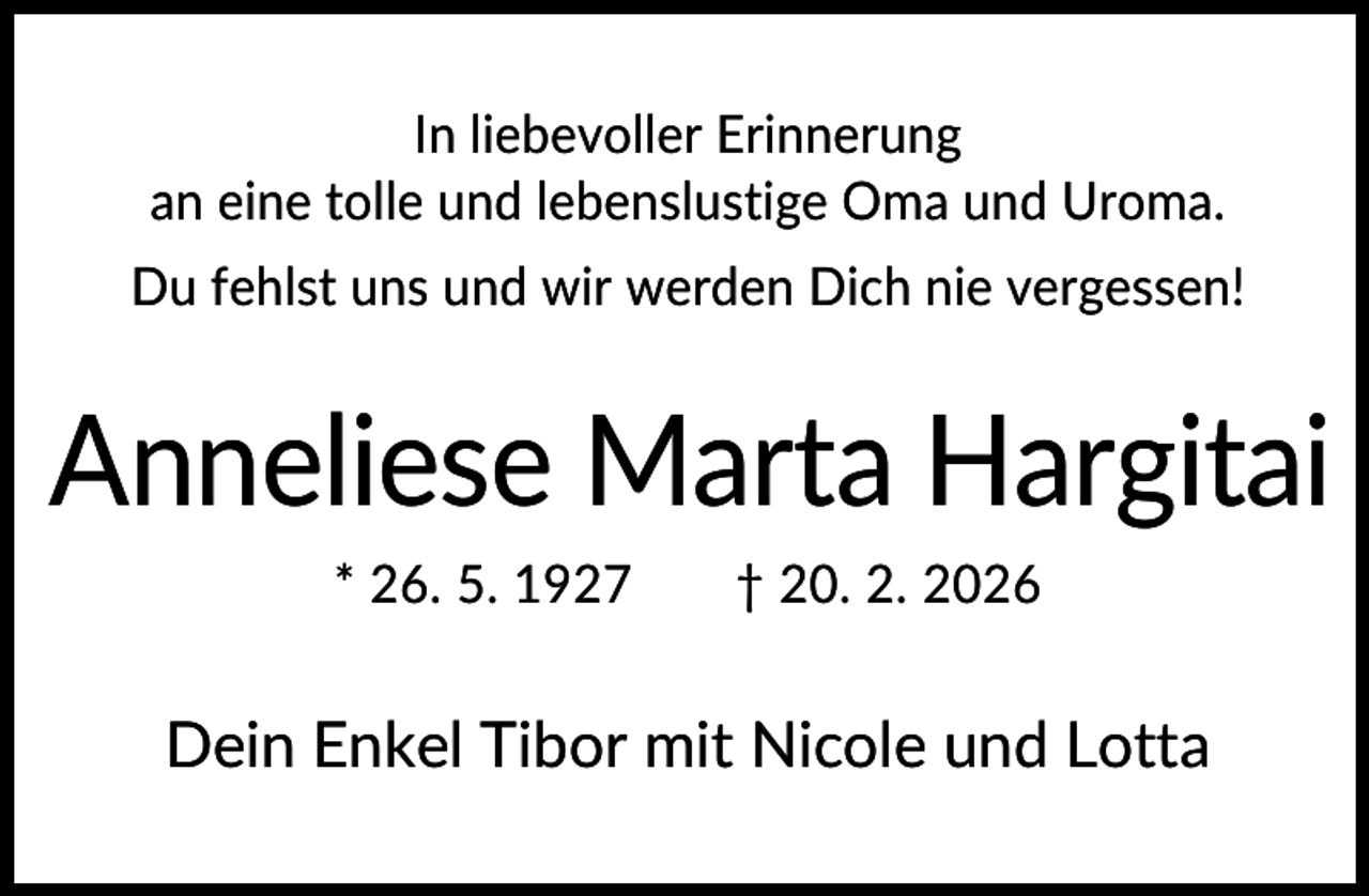 <p>In liebevoller Erinnerung<br />an eine tolle und lebenslustige Oma und Uroma.<br />Du fehlst uns und wir werden Dich nie vergessen!</p><p>Anneliese Marta Hargitai<br />* 26. 5. 1927</p><p>† 20. 2. 2026</p><p>Dein Enkel Tibor mit Nicole und Lotta</p>