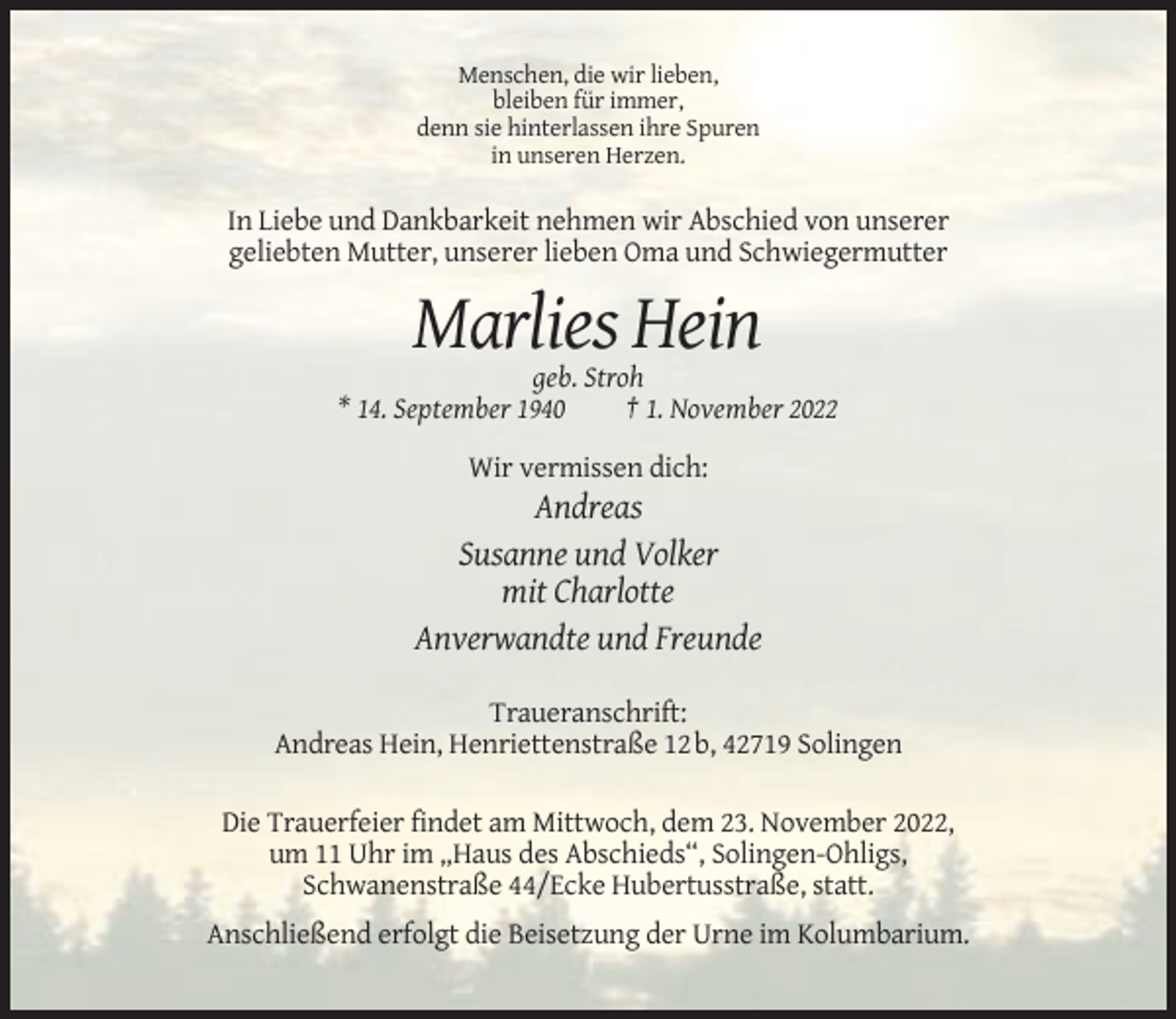 <p>Menschen, die wir lieben,<br />bleiben für immer,<br />denn sie hinterlassen ihre Spuren<br />in unseren Herzen.</p><p>In Liebe und Dankbarkeit nehmen wir Abschied von unserer<br />geliebten Mutter, unserer lieben Oma und Schwiegermutter</p><p>Marlies Hein<br />geb. Stroh<br />* 14. September 1940<br />† 1. November 2022<br />Wir vermissen dich:</p><p>Andreas<br />Susanne und Volker<br />mit Charlotte<br />Anverwandte und Freunde<br />Traueranschrift:<br />Andreas Hein, Henriettenstraße 12 b, 42719 Solingen<br />Die Trauerfeier findet am Mittwoch, dem 23. November 2022,<br />um 11 Uhr im „Haus des Abschieds“, Solingen-Ohligs,<br />Schwanenstraße 44/Ecke Hubertusstraße, statt.<br />Anschließend erfolgt die Beisetzung der Urne im Kolumbarium.</p>