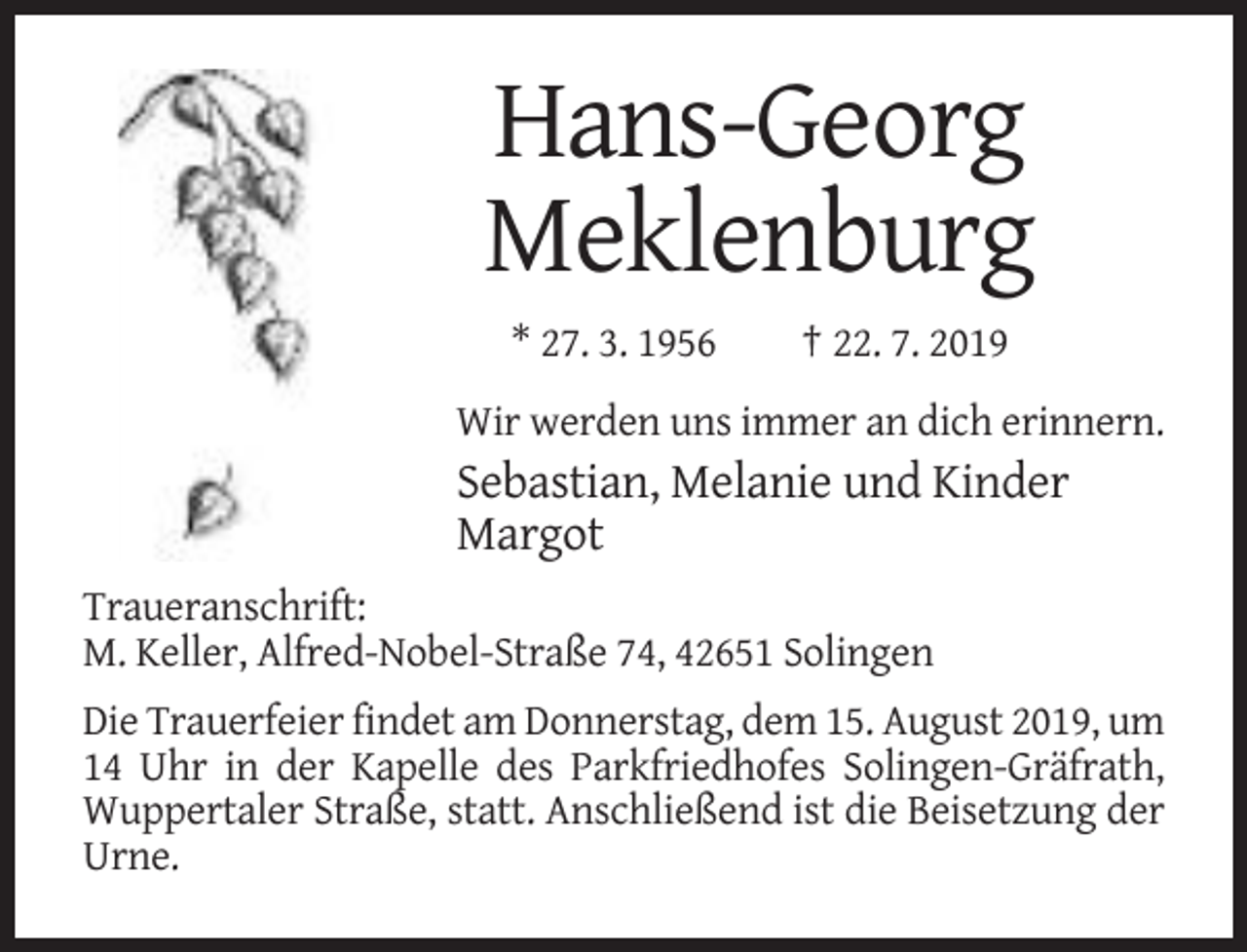<p>Hans-Georg<br />Meklenburg<br />* 27. 3. 1956</p><p>† 22. 7. 2019</p><p>Wir werden uns immer an dich erinnern.</p><p>Sebastian, Melanie und Kinder<br />Margot<br />Traueranschrift:<br />M. Keller, Alfred-Nobel-Straße 74, 42651 Solingen<br />Die Trauerfeier findet am Donnerstag, dem 15. August 2019, um<br />14 Uhr in der Kapelle des Parkfriedhofes Solingen-Gräfrath,<br />Wuppertaler Straße, statt. Anschließend ist die Beisetzung der<br />Urne.</p>