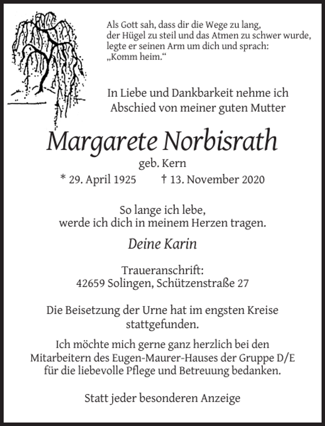<p>Als Gott sah, dass dir die Wege zu lang,<br />der Hügel zu steil und das Atmen zu schwer wurde,<br />legte er seinen Arm um dich und sprach:<br />„Komm heim.“</p><p>In Liebe und Dankbarkeit nehme ich<br />Abschied von meiner guten Mutter</p><p>Margarete Norbisrath<br />* 29. April 1925</p><p>geb. Kern<br />† 13. November 2020</p><p>So lange ich lebe,<br />werde ich dich in meinem Herzen tragen.</p><p>Deine Karin<br />Traueranschrift:<br />42659 Solingen, Schützenstraße 27<br />Die Beisetzung der Urne hat im engsten Kreise<br />stattgefunden.<br />Ich möchte mich gerne ganz herzlich bei den<br />Mitarbeitern des Eugen-Maurer-Hauses der Gruppe D/E<br />für die liebevolle Pflege und Betreuung bedanken.</p><p>Statt jeder besonderen Anzeige</p>