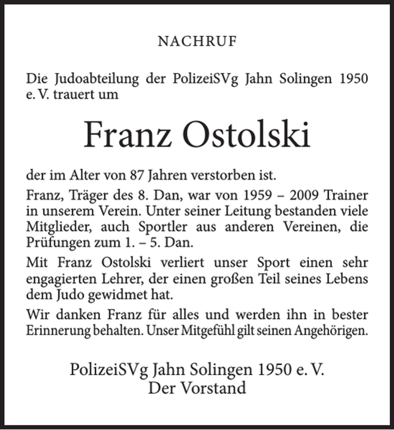 <p>NACHRUF<br />Die Judoabteilung der PolizeiSVg Jahn Solingen 1950<br />e. V. trauert um</p><p>Franz Ostolski<br />der im Alter von 87 Jahren verstorben ist.<br />Franz, Träger des 8. Dan, war von 1959 – 2009 Trainer<br />in unserem Verein. Unter seiner Leitung bestanden viele<br />Mitglieder, auch Sportler aus anderen Vereinen, die<br />Prüfungen zum 1. – 5. Dan.<br />Mit Franz Ostolski verliert unser Sport einen sehr<br />engagierten Lehrer, der einen großen Teil seines Lebens<br />dem Judo gewidmet hat.<br />Wir danken Franz für alles und werden ihn in bester<br />Erinnerung behalten. Unser Mitgefühl gilt seinen Angehörigen.</p><p>PolizeiSVg Jahn Solingen 1950 e. V.<br />Der Vorstand</p>