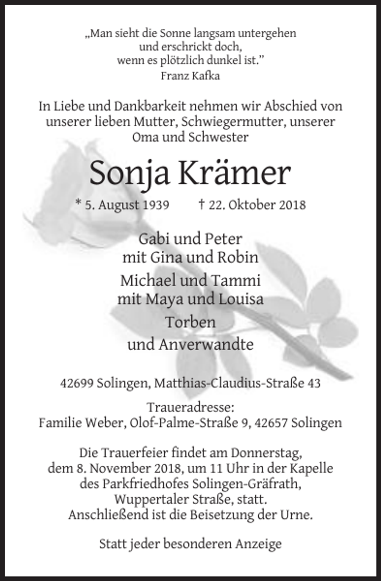<p>„Man sieht die Sonne langsam untergehen<br />und erschrickt doch,<br />wenn es plötzlich dunkel ist.”<br />Franz Kafka</p><p>In Liebe und Dankbarkeit nehmen wir Abschied von<br />unserer lieben Mutter, Schwiegermutter, unserer<br />Oma und Schwester</p><p>Sonja Krämer<br />* 5. August 1939</p><p>† 22. Oktober 2018</p><p>Gabi und Peter<br />mit Gina und Robin<br />Michael und Tammi<br />mit Maya und Louisa<br />Torben<br />und Anverwandte<br />42699 Solingen, Matthias-Claudius-Straße 43<br />Traueradresse:<br />Familie Weber, Olof-Palme-Straße 9, 42657 Solingen<br />Die Trauerfeier findet am Donnerstag,<br />dem 8. November 2018, um 11 Uhr in der Kapelle<br />des Parkfriedhofes Solingen-Gräfrath,<br />Wuppertaler Straße, statt.<br />Anschließend ist die Beisetzung der Urne.<br />Statt jeder besonderen Anzeige</p>
