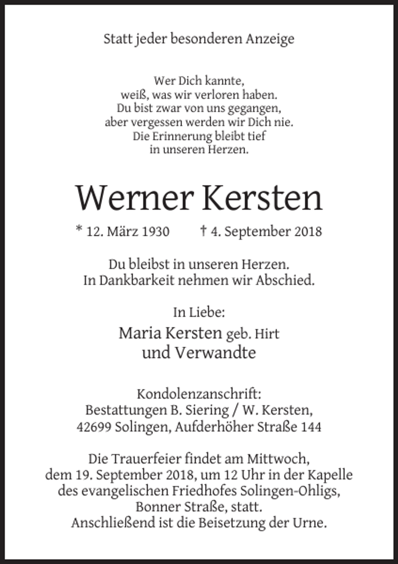 <p>Statt jeder besonderen Anzeige<br />Wer Dich kannte,<br />weiß, was wir verloren haben.<br />Du bist zwar von uns gegangen,<br />aber vergessen werden wir Dich nie.<br />Die Erinnerung bleibt tief<br />in unseren Herzen.</p><p>Werner Kersten<br />* 12. März 1930</p><p>† 4. September 2018</p><p>Du bleibst in unseren Herzen.<br />In Dankbarkeit nehmen wir Abschied.<br />In Liebe:</p><p>Maria Kersten geb. Hirt<br />und Verwandte<br />Kondolenzanschrift:<br />Bestattungen B. Siering / W. Kersten,<br />42699 Solingen, Aufderhöher Straße 144<br />Die Trauerfeier findet am Mittwoch,<br />dem 19. September 2018, um 12 Uhr in der Kapelle<br />des evangelischen Friedhofes Solingen-Ohligs,<br />Bonner Straße, statt.<br />Anschließend ist die Beisetzung der Urne.</p>