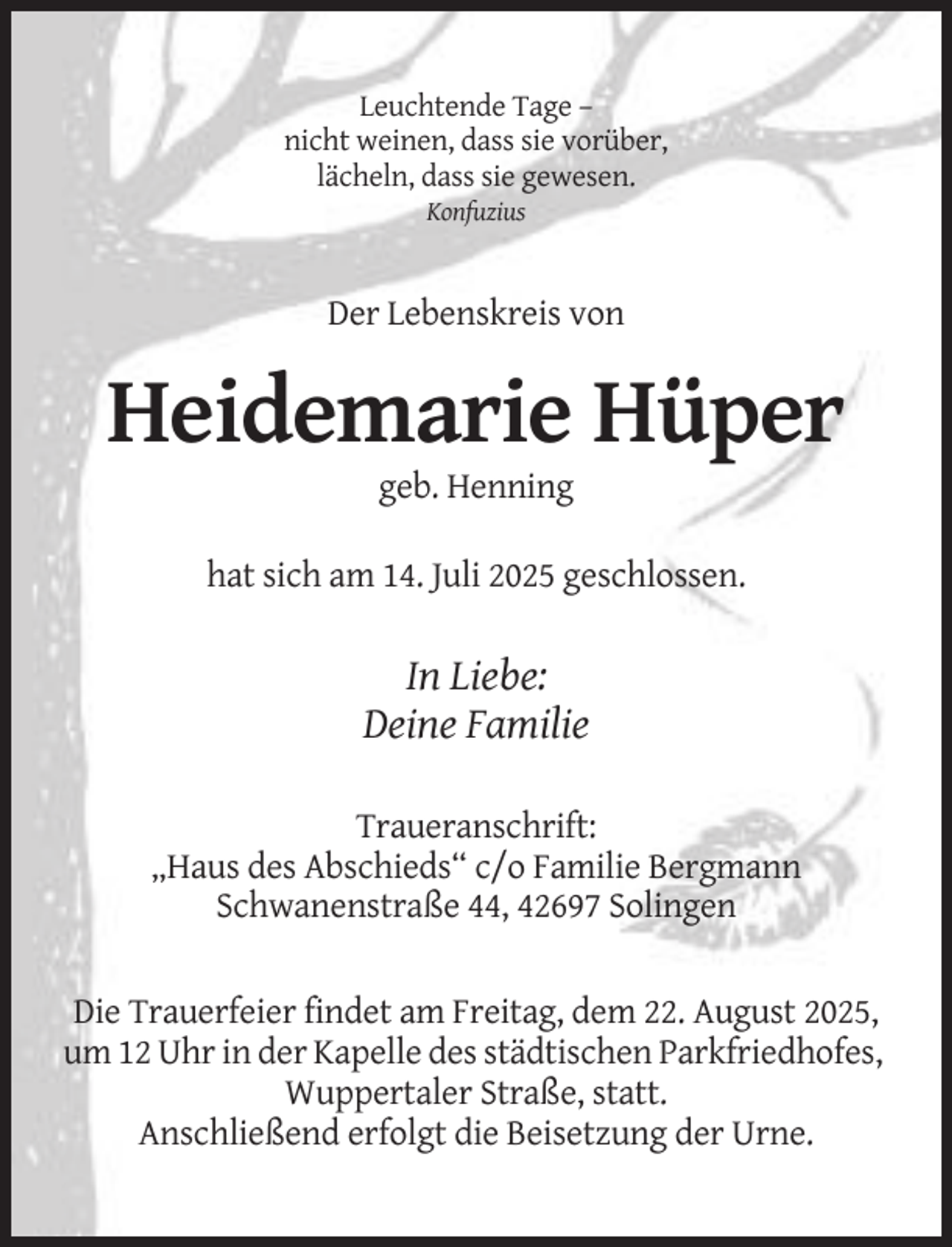 <p>Leuchtende Tage –<br />nicht weinen, dass sie vorüber,<br />lächeln, dass sie gewesen.<br />Konfuzius</p><p>Der Lebenskreis von</p><p>Heidemarie Hüper<br />geb. Henning<br />hat sich am 14. Juli 2025 geschlossen.</p><p>In Liebe:<br />Deine Familie<br />Traueranschrift:<br />„Haus des Abschieds“ c/o Familie Bergmann<br />Schwanenstraße 44, 42697 Solingen</p><p>Die Trauerfeier findet am Freitag, dem 22. August 2025,<br />um 12 Uhr in der Kapelle des städtischen Parkfriedhofes,<br />Wuppertaler Straße, statt.<br />Anschließend erfolgt die Beisetzung der Urne.</p>
