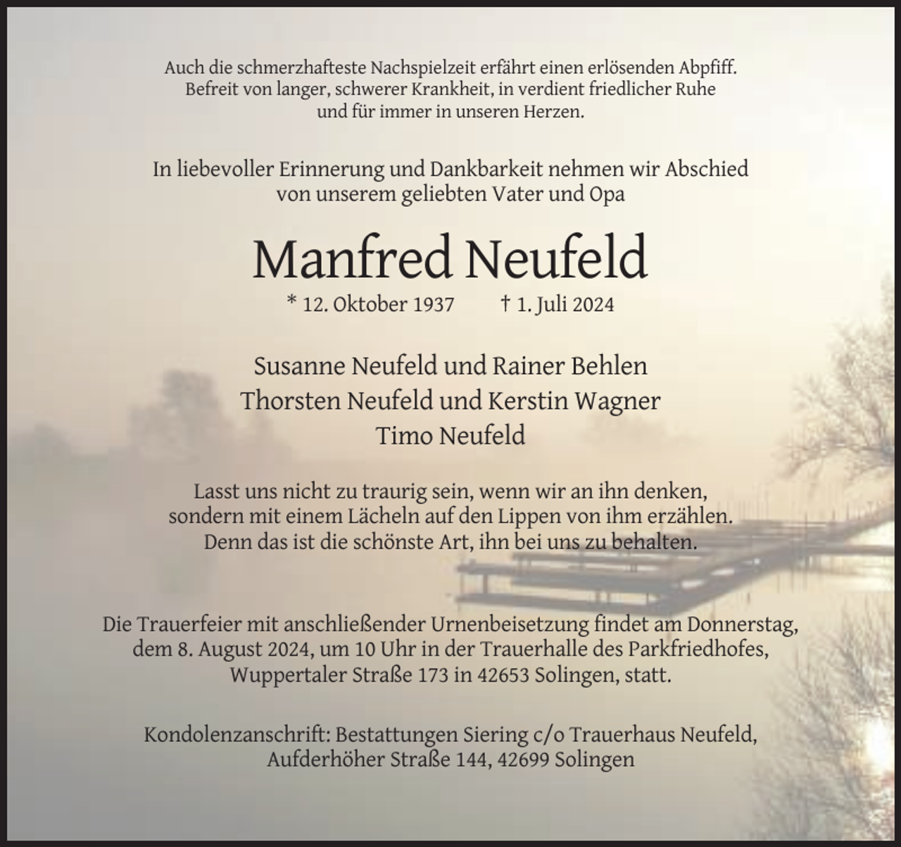 <p>Auch die schmerzhafteste Nachspielzeit erfährt einen erlösenden Abpfiff.<br />Befreit von langer, schwerer Krankheit, in verdient friedlicher Ruhe<br />und für immer in unseren Herzen.</p><p>In liebevoller Erinnerung und Dankbarkeit nehmen wir Abschied<br />von unserem geliebten Vater und Opa</p><p>Manfred Neufeld<br />* 12. Oktober 1937</p><p>† 1. Juli 2024</p><p>Susanne Neufeld und Rainer Behlen<br />Thorsten Neufeld und Kerstin Wagner<br />Timo Neufeld<br />Lasst uns nicht zu traurig sein, wenn wir an ihn denken,<br />sondern mit einem Lächeln auf den Lippen von ihm erzählen.<br />Denn das ist die schönste Art, ihn bei uns zu behalten.</p><p>Die Trauerfeier mit anschließender Urnenbeisetzung findet am Donnerstag,<br />dem 8. August 2024, um 10 Uhr in der Trauerhalle des Parkfriedhofes,<br />Wuppertaler Straße 173 in 42653 Solingen, statt.<br />Kondolenzanschrift: Bestattungen Siering c/o Trauerhaus Neufeld,<br />Aufderhöher Straße 144, 42699 Solingen</p>