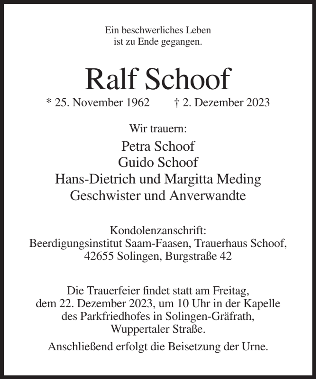 <p>Ein beschwerliches Leben<br />ist zu Ende gegangen.</p><p>Ralf Schoof<br />* 25. November 1962</p><p>† 2. Dezember 2023</p><p>Wir trauern:</p><p>Petra Schoof<br />Guido Schoof<br />Hans-Dietrich und Margitta Meding<br />Geschwister und Anverwandte<br />Kondolenzanschrift:<br />Beerdigungsinstitut Saam-Faasen, Trauerhaus Schoof,<br />42655 Solingen, Burgstraße 42<br />Die Trauerfeier findet statt am Freitag,<br />dem 22. Dezember 2023, um 10 Uhr in der Kapelle<br />des Parkfriedhofes in Solingen-Gräfrath,<br />Wuppertaler Straße.<br />Anschließend erfolgt die Beisetzung der Urne.</p>