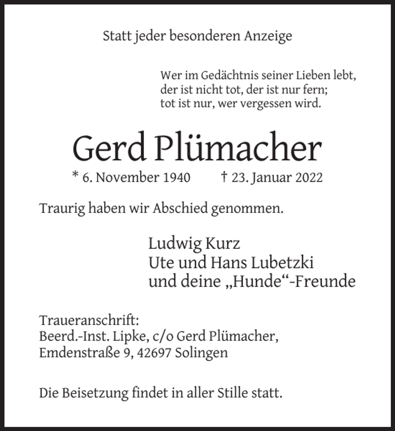 <p>Statt jeder besonderen Anzeige<br />Wer im Gedächtnis seiner Lieben lebt,<br />der ist nicht tot, der ist nur fern;<br />tot ist nur, wer vergessen wird.</p><p>Gerd Plümacher<br />* 6. November 1940</p><p>† 23. Januar 2022</p><p>Traurig haben wir Abschied genommen.</p><p>Ludwig Kurz<br />Ute und Hans Lubetzki<br />und deine „Hunde“-Freunde<br />Traueranschrift:<br />Beerd.-Inst. Lipke, c/o Gerd Plümacher,<br />Emdenstraße 9, 42697 Solingen<br />Die Beisetzung findet in aller Stille statt.</p>