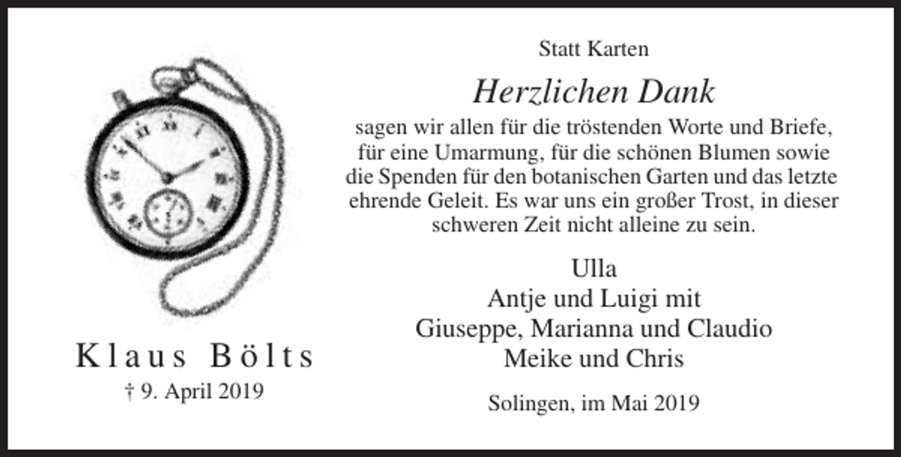 <p>Statt Karten</p><p>Herzlichen Dank<br />sagen wir allen für die tröstenden Worte und Briefe,<br />für eine Umarmung, für die schönen Blumen sowie<br />die Spenden für den botanischen Garten und das letzte<br />ehrende Geleit. Es war uns ein großer Trost, in dieser<br />schweren Zeit nicht alleine zu sein.</p><p>Klaus Bölts<br />† 9. April 2019</p><p>Ulla<br />Antje und Luigi mit<br />Giuseppe, Marianna und Claudio<br />Meike und Chris<br />Solingen, im Mai 2019</p>