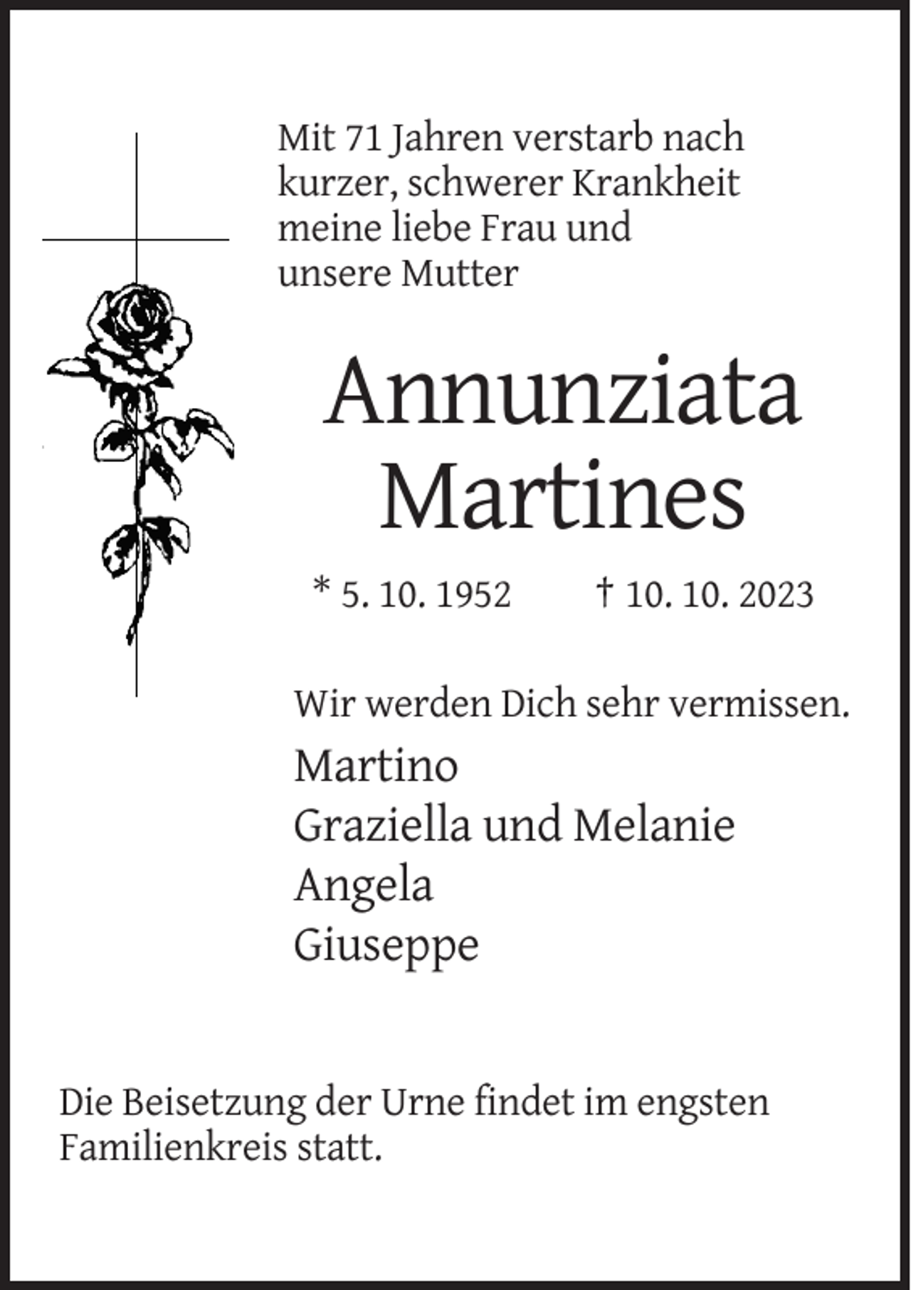 <p>Mit 71 Jahren verstarb nach<br />kurzer, schwerer Krankheit<br />meine liebe Frau und<br />unsere Mutter</p><p>Annunziata<br />Martines<br />* 5. 10. 1952</p><p>† 10. 10. 2023</p><p>Wir werden Dich sehr vermissen.</p><p>Martino<br />Graziella und Melanie<br />Angela<br />Giuseppe</p><p>Die Beisetzung der Urne findet im engsten<br />Familienkreis statt.</p>