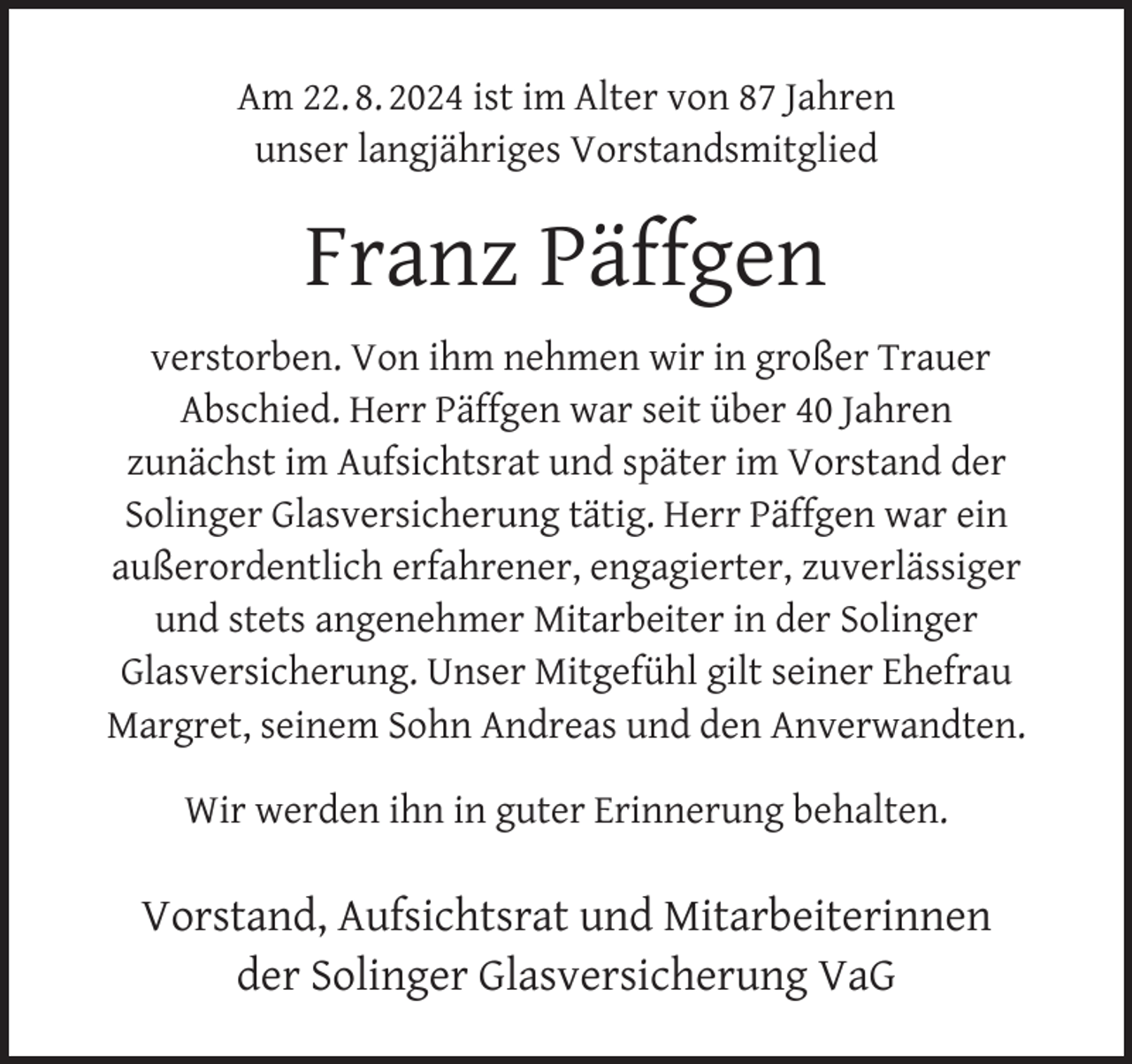 <p>Am 22. 8. 2024 ist im Alter von 87 Jahren<br />unser langjähriges Vorstandsmitglied</p><p>Franz Päffgen<br />verstorben. Von ihm nehmen wir in großer Trauer<br />Abschied. Herr Päffgen war seit über 40 Jahren<br />zunächst im Aufsichtsrat und später im Vorstand der<br />Solinger Glasversicherung tätig. Herr Päffgen war ein<br />außerordentlich erfahrener, engagierter, zuverlässiger<br />und stets angenehmer Mitarbeiter in der Solinger<br />Glasversicherung. Unser Mitgefühl gilt seiner Ehefrau<br />Margret, seinem Sohn Andreas und den Anverwandten.<br />Wir werden ihn in guter Erinnerung behalten.</p><p>Vorstand, Aufsichtsrat und Mitarbeiterinnen<br />der Solinger Glasversicherung VaG</p>