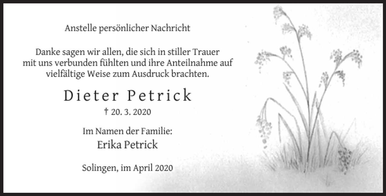 <p>Anstelle persönlicher Nachricht<br />Danke sagen wir allen, die sich in stiller Trauer<br />mit uns verbunden fühlten und ihre Anteilnahme auf<br />vielfältige Weise zum Ausdruck brachten.</p><p>Dieter Petrick<br />† 20. 3. 2020<br />Im Namen der Familie:</p><p>Erika Petrick<br />Solingen, im April 2020</p>