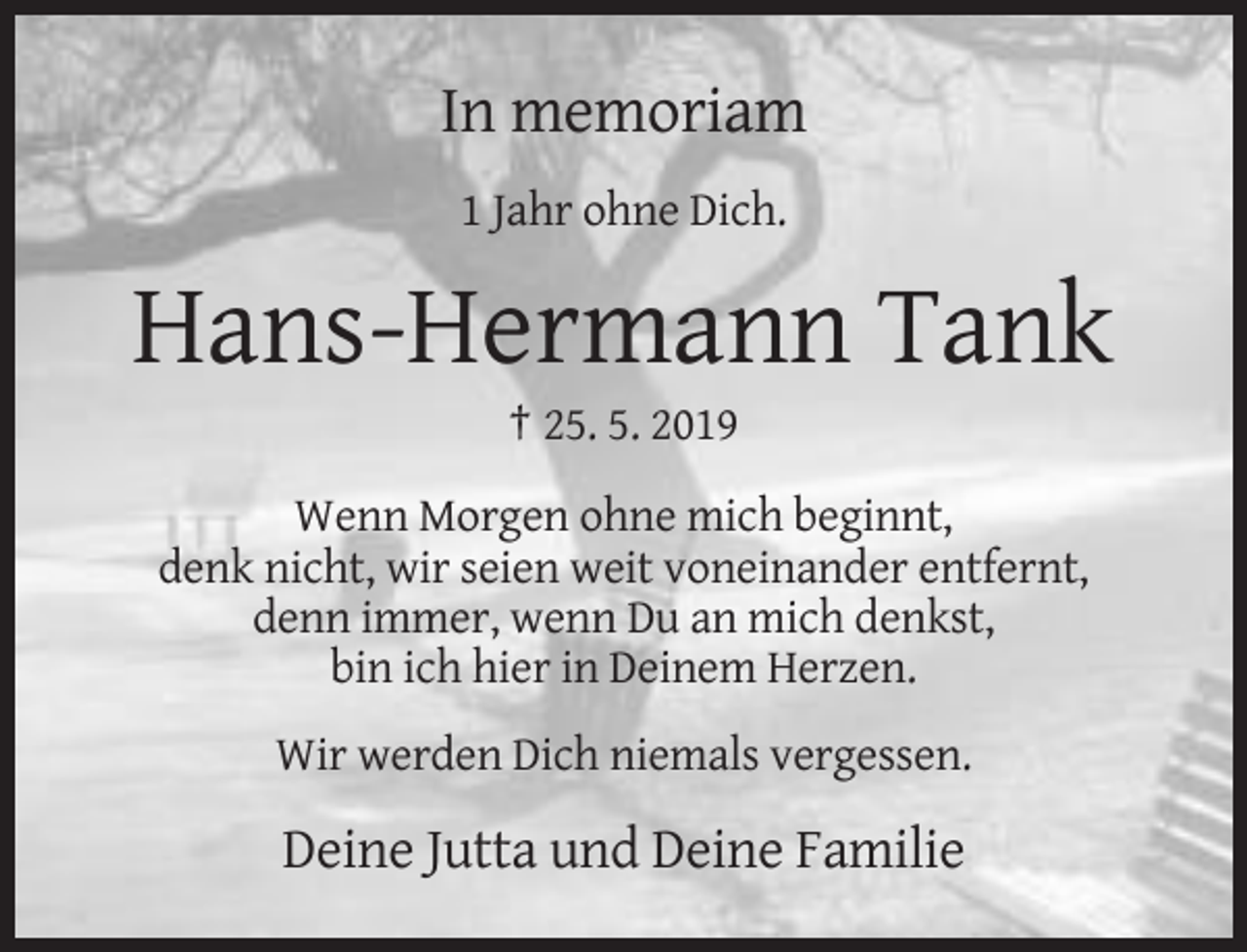 <p>In memoriam<br />1 Jahr ohne Dich.</p><p>Hans-Hermann Tank<br />† 25. 5. 2019<br />Wenn Morgen ohne mich beginnt,<br />denk nicht, wir seien weit voneinander entfernt,<br />denn immer, wenn Du an mich denkst,<br />bin ich hier in Deinem Herzen.<br />Wir werden Dich niemals vergessen.</p><p>Deine Jutta und Deine Familie</p>