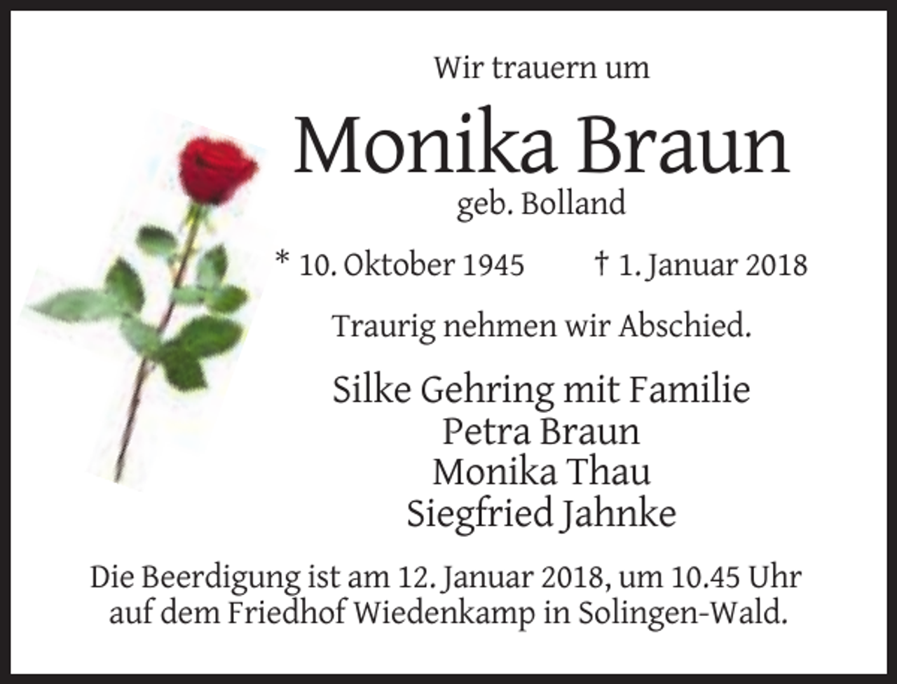 <p>Wir trauern um</p><p>Monika Braun<br />geb. Bolland<br />* 10. Oktober 1945</p><p>† 1. Januar 2018</p><p>Traurig nehmen wir Abschied.</p><p>Silke Gehring mit Familie<br />Petra Braun<br />Monika Thau<br />Siegfried Jahnke<br />Die Beerdigung ist am 12. Januar 2018, um 10.45 Uhr<br />auf dem Friedhof Wiedenkamp in Solingen-Wald.</p>