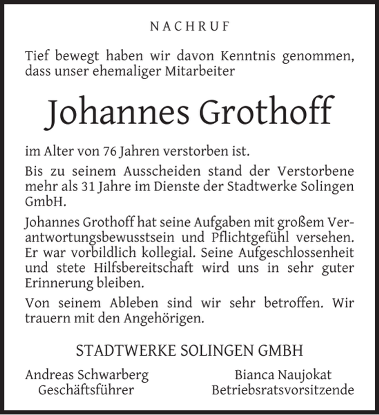 <p>NACHRUF<br />Tief bewegt haben wir davon Kenntnis genommen,<br />dass unser ehemaliger Mitarbeiter</p><p>Johannes Grothoff<br />im Alter von 76 Jahren verstorben ist.<br />Bis zu seinem Ausscheiden stand der Verstorbene<br />mehr als 31 Jahre im Dienste der Stadtwerke Solingen<br />GmbH.<br />Johannes Grothoff hat seine Aufgaben mit großem Verantwortungsbewusstsein und Pﬂichtgefühl versehen.<br />Er war vorbildlich kollegial. Seine Aufgeschlossenheit<br />und stete Hilfsbereitschaft wird uns in sehr guter<br />Erinnerung bleiben.<br />Von seinem Ableben sind wir sehr betroffen. Wir<br />trauern mit den Angehörigen.</p><p>STADTWERKE SOLINGEN GMBH<br />Andreas Schwarberg<br />Geschäftsführer</p><p>Bianca Naujokat<br />Betriebsratsvorsitzende</p>