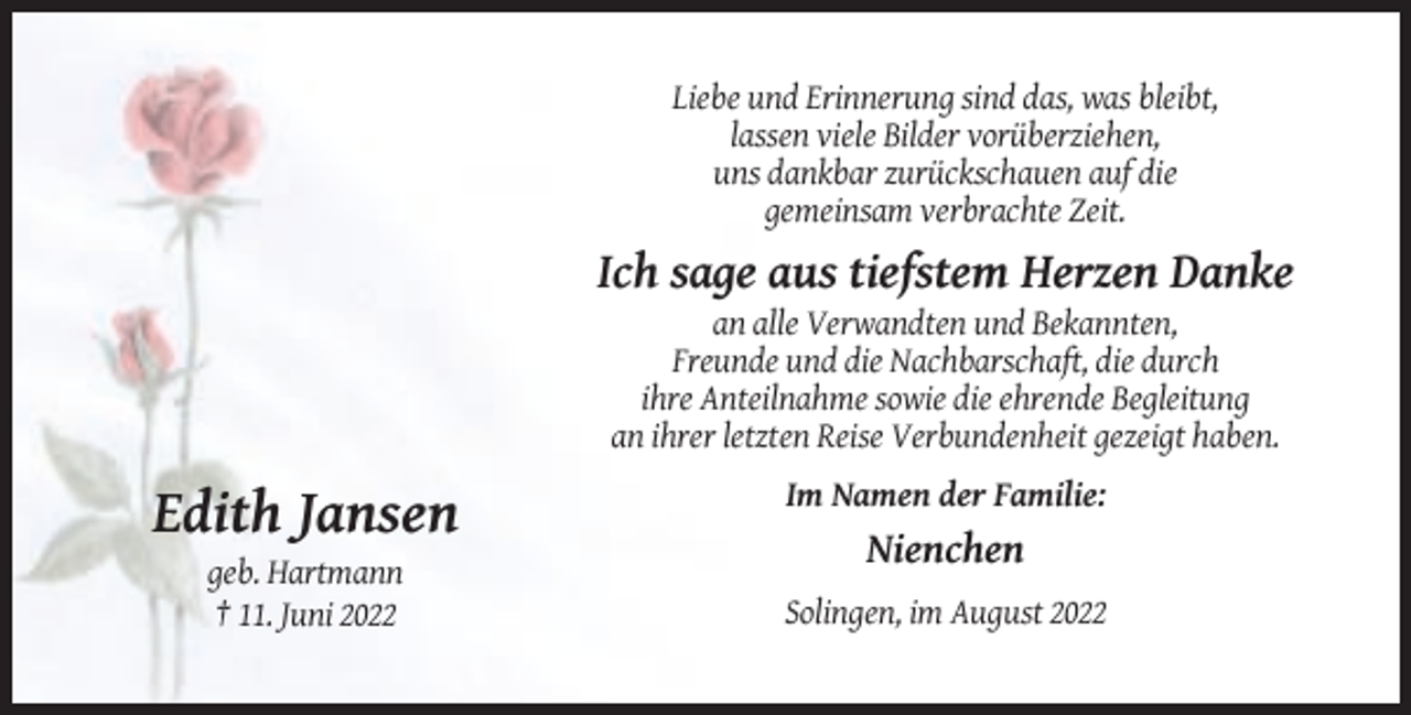 <p>Liebe und Erinnerung sind das, was bleibt,<br />lassen viele Bilder vorüberziehen,<br />uns dankbar zurückschauen auf die<br />gemeinsam verbrachte Zeit.</p><p>Ich sage aus tiefstem Herzen Danke<br />an alle Verwandten und Bekannten,<br />Freunde und die Nachbarschaft, die durch<br />ihre Anteilnahme sowie die ehrende Begleitung<br />an ihrer letzten Reise Verbundenheit gezeigt haben.<br />Im Namen der Familie:</p><p>Edith Jansen<br />Nienchen<br />geb. Hartmann<br />† 11. Juni 2022</p><p>Solingen, im August 2022</p>