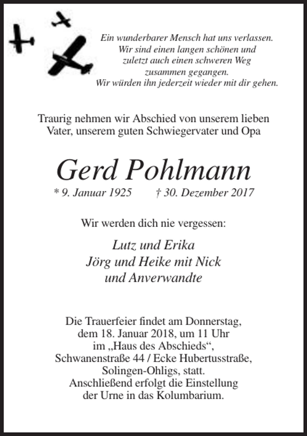 <p>Ein wunderbarer Mensch hat uns verlassen.<br />Wir sind einen langen schönen und<br />zuletzt auch einen schweren Weg<br />zusammen gegangen.<br />Wir würden ihn jederzeit wieder mit dir gehen.</p><p>Traurig nehmen wir Abschied von unserem lieben<br />Vater, unserem guten Schwiegervater und Opa</p><p>Gerd Pohlmann<br />* 9. Januar 1925</p><p>† 30. Dezember 2017</p><p>Wir werden dich nie vergessen:</p><p>Lutz und Erika<br />Jörg und Heike mit Nick<br />und Anverwandte<br />Die Trauerfeier findet am Donnerstag,<br />dem 18. Januar 2018, um 11 Uhr<br />im „Haus des Abschieds“,<br />Schwanenstraße 44 / Ecke Hubertusstraße,<br />Solingen-Ohligs, statt.<br />Anschließend erfolgt die Einstellung<br />der Urne in das Kolumbarium.</p>