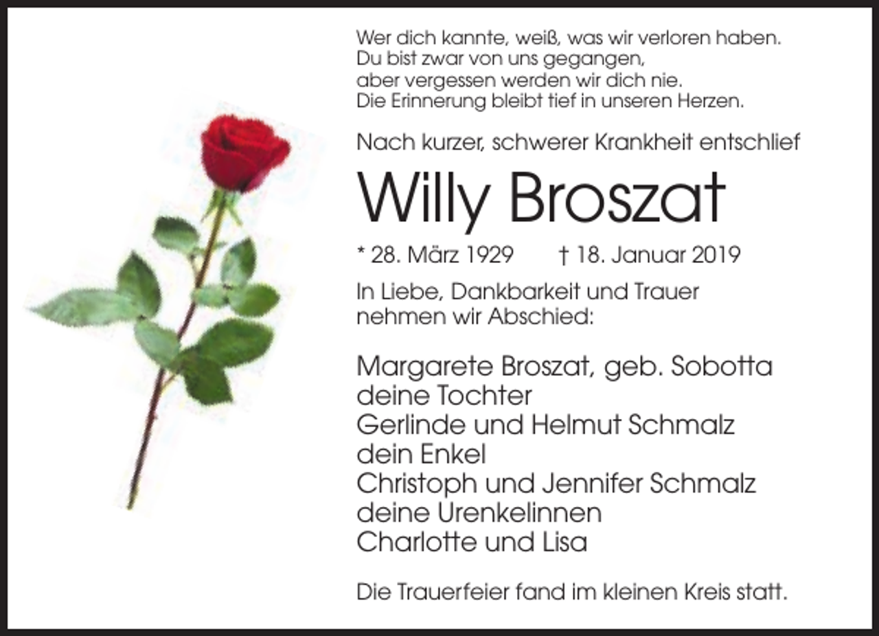 <p>Wer dich kannte, weiß, was wir verloren haben.<br />Du bist zwar von uns gegangen,<br />aber vergessen werden wir dich nie.<br />Die Erinnerung bleibt tief in unseren Herzen.</p><p>Nach kurzer, schwerer Krankheit entschlief</p><p>Willy Broszat<br />* 28. März 1929</p><p>† 18. Januar 2019</p><p>In Liebe, Dankbarkeit und Trauer<br />nehmen wir Abschied:</p><p>Margarete Broszat, geb. Sobotta<br />deine Tochter<br />Gerlinde und Helmut Schmalz<br />dein Enkel<br />Christoph und Jennifer Schmalz<br />deine Urenkelinnen<br />Charlotte und Lisa<br />Die Trauerfeier fand im kleinen Kreis statt.</p>