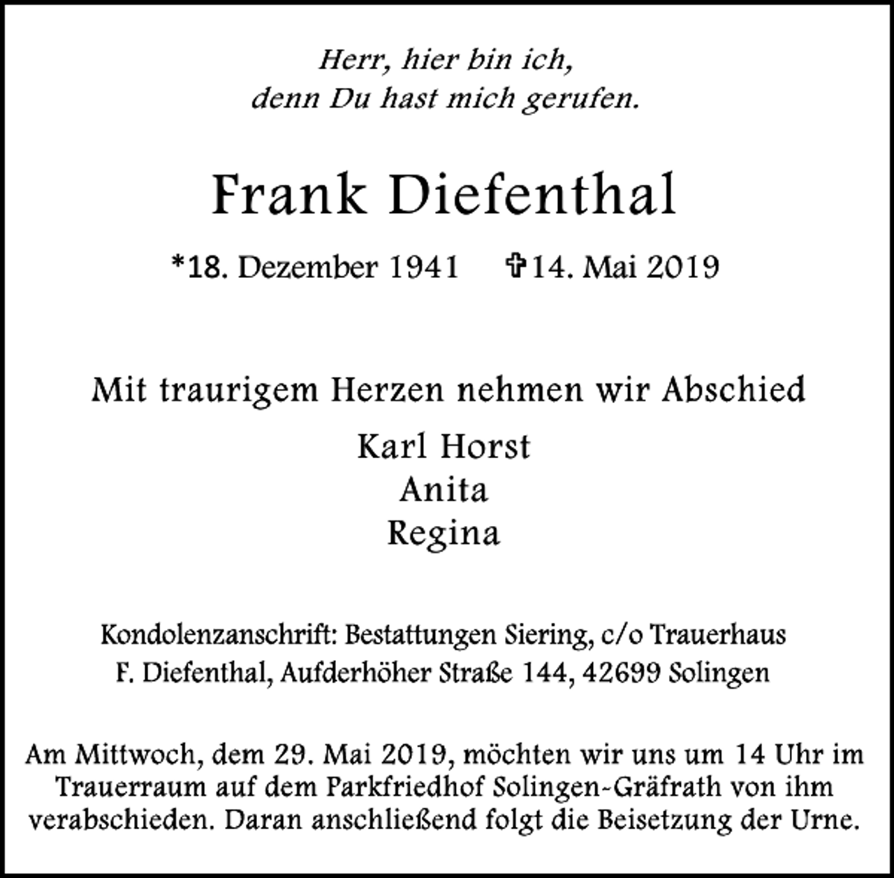 <p>Herr, hier bin ich,<br />denn Du hast mich gerufen.</p><p>Frank Diefenthal<br />*18. Dezember 1941</p><p>=14. Mai 2019</p><p>Karl Horst<br />Anita<br />Regina</p>
