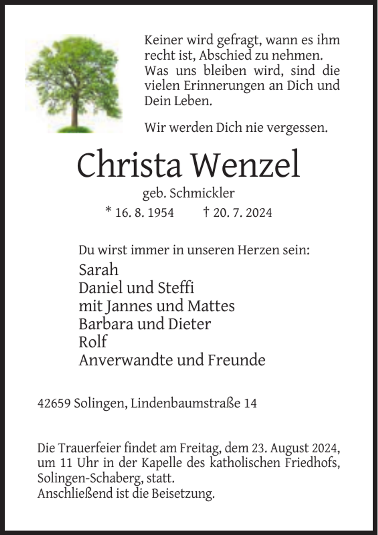 <p>Keiner wird gefragt, wann es ihm<br />recht ist, Abschied zu nehmen.<br />Was uns bleiben wird, sind die<br />vielen Erinnerungen an Dich und<br />Dein Leben.<br />Wir werden Dich nie vergessen.</p><p>Christa Wenzel<br />geb. Schmickler<br />* 16. 8. 1954<br />† 20. 7. 2024<br />Du wirst immer in unseren Herzen sein:</p><p>Sarah<br />Daniel und Steffi<br />mit Jannes und Mattes<br />Barbara und Dieter<br />Rolf<br />Anverwandte und Freunde<br />42659 Solingen, Lindenbaumstraße 14</p><p>Die Trauerfeier findet am Freitag, dem 23. August 2024,<br />um 11 Uhr in der Kapelle des katholischen Friedhofs,<br />Solingen-Schaberg, statt.<br />Anschließend ist die Beisetzung.</p>