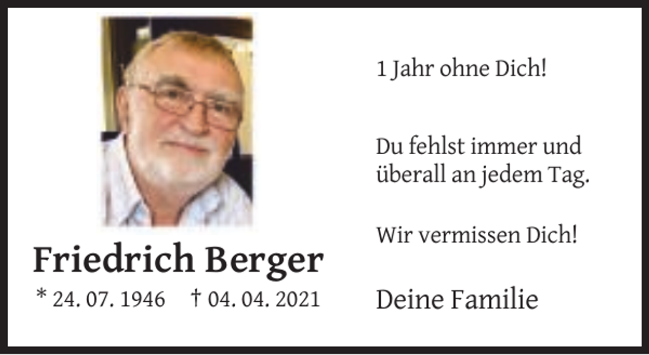 <p>1 Jahr ohne Dich!</p><p>Du fehlst immer und<br />überall an jedem Tag.<br />Wir vermissen Dich!</p><p>Friedrich Berger<br />* 24. 07. 1946 † 04. 04. 2021</p><p>Deine Familie</p>