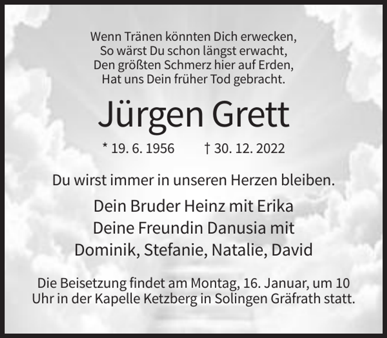 <p>Wenn Tränen könnten Dich erwecken,<br />So wärst Du schon längst erwacht,<br />Den größten Schmerz hier auf Erden,<br />Hat uns Dein früher Tod gebracht.</p><p>Jürgen Grett<br />* 19. 6. 1956</p><p>† 30. 12. 2022</p><p>Du wirst immer in unseren Herzen bleiben.</p><p>Dein Bruder Heinz mit Erika<br />Deine Freundin Danusia mit<br />Dominik, Stefanie, Natalie, David<br />Die Beisetzung findet am Montag, 16. Januar, um 10<br />Uhr in der Kapelle Ketzberg in Solingen Gräfrath statt.</p>
