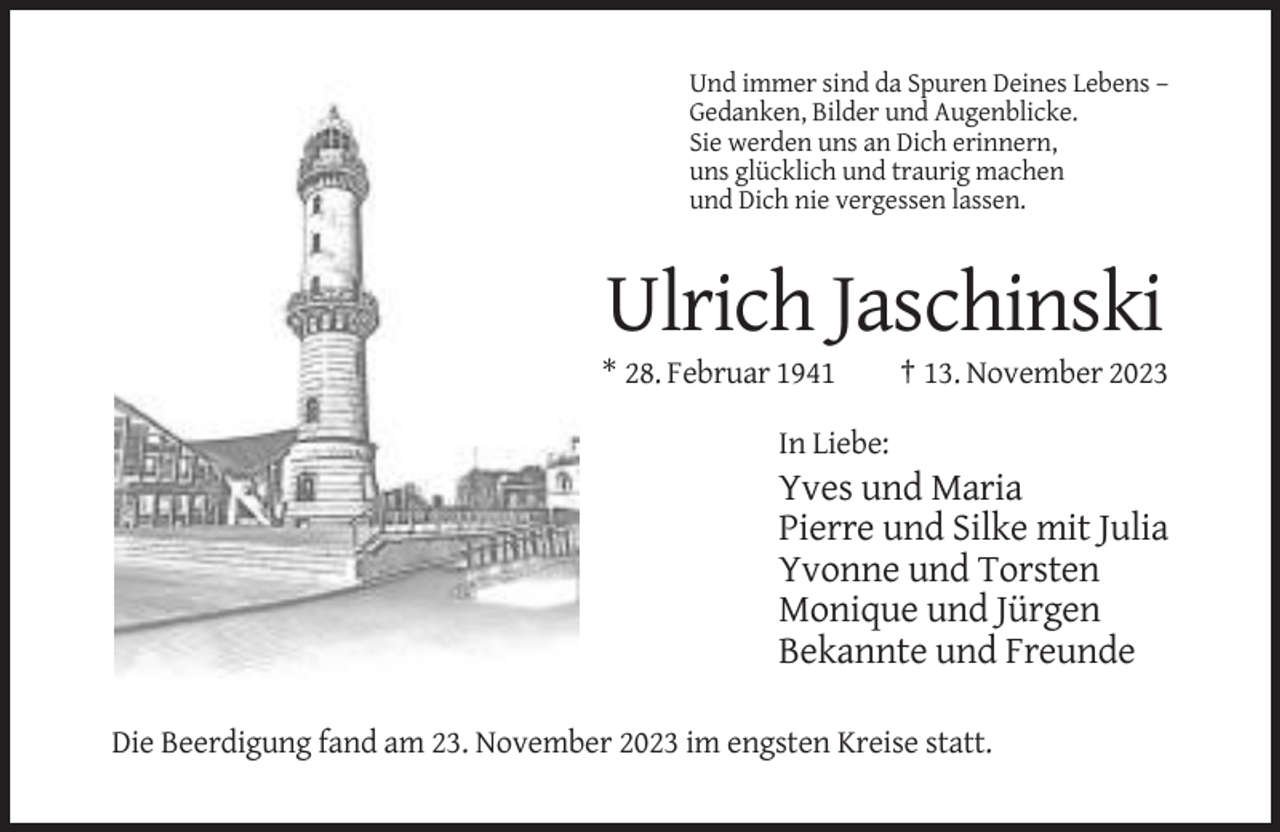 <p>Und immer sind da Spuren Deines Lebens –<br />Gedanken, Bilder und Augenblicke.<br />Sie werden uns an Dich erinnern,<br />uns glücklich und traurig machen<br />und Dich nie vergessen lassen.</p><p>Ulrich Jaschinski<br />* 28. Februar 1941</p><p>† 13. November 2023</p><p>In Liebe:</p><p>Yves und Maria<br />Pierre und Silke mit Julia<br />Yvonne und Torsten<br />Monique und Jürgen<br />Bekannte und Freunde<br />Die Beerdigung fand am 23. November 2023 im engsten Kreise statt.</p>