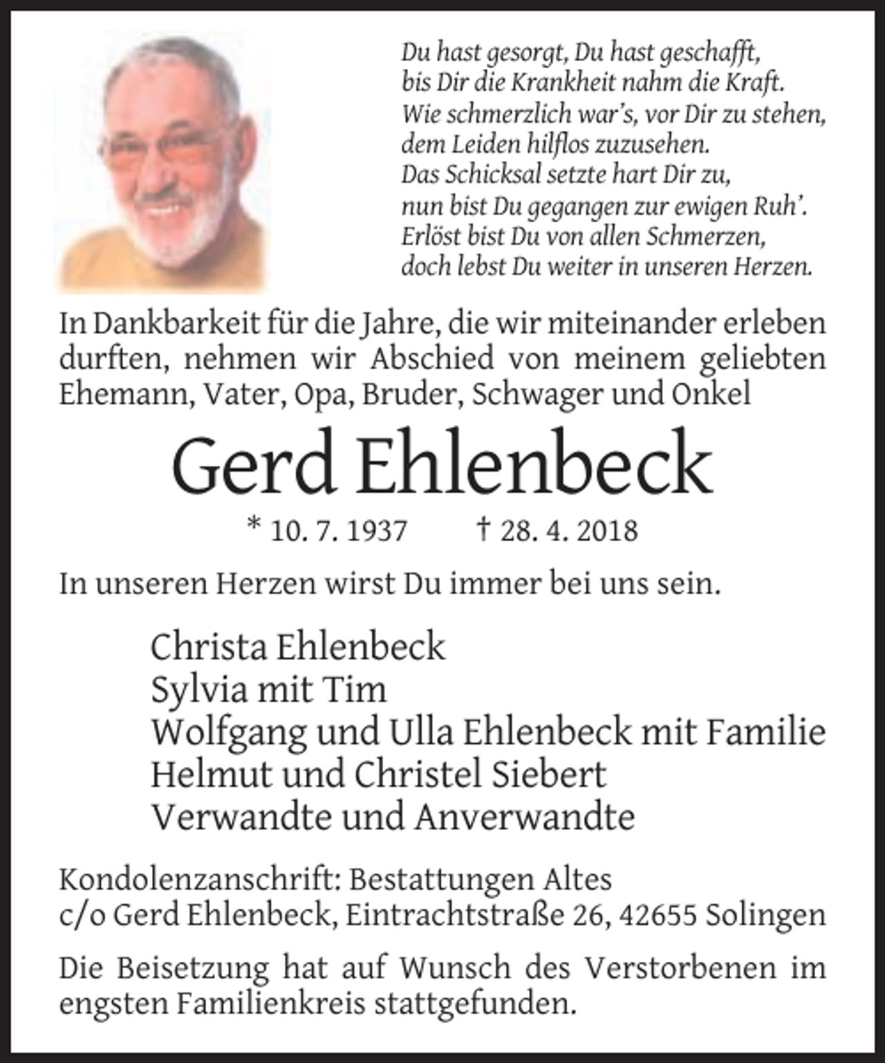 <p>Du hast gesorgt, Du hast geschafft,<br />bis Dir die Krankheit nahm die Kraft.<br />Wie schmerzlich war’s, vor Dir zu stehen,<br />dem Leiden hilflos zuzusehen.<br />Das Schicksal setzte hart Dir zu,<br />nun bist Du gegangen zur ewigen Ruh’.<br />Erlöst bist Du von allen Schmerzen,<br />doch lebst Du weiter in unseren Herzen.</p><p>In Dankbarkeit für die Jahre, die wir miteinander erleben<br />durften, nehmen wir Abschied von meinem geliebten<br />Ehemann, Vater, Opa, Bruder, Schwager und Onkel</p><p>Gerd Ehlenbeck<br />* 10. 7. 1937</p><p>† 28. 4. 2018</p><p>In unseren Herzen wirst Du immer bei uns sein.</p><p>Christa Ehlenbeck<br />Sylvia mit Tim<br />Wolfgang und Ulla Ehlenbeck mit Familie<br />Helmut und Christel Siebert<br />Verwandte und Anverwandte<br />Kondolenzanschrift: Bestattungen Altes<br />c/o Gerd Ehlenbeck, Eintrachtstraße 26, 42655 Solingen<br />Die Beisetzung hat auf Wunsch des Verstorbenen im<br />engsten Familienkreis stattgefunden.</p>