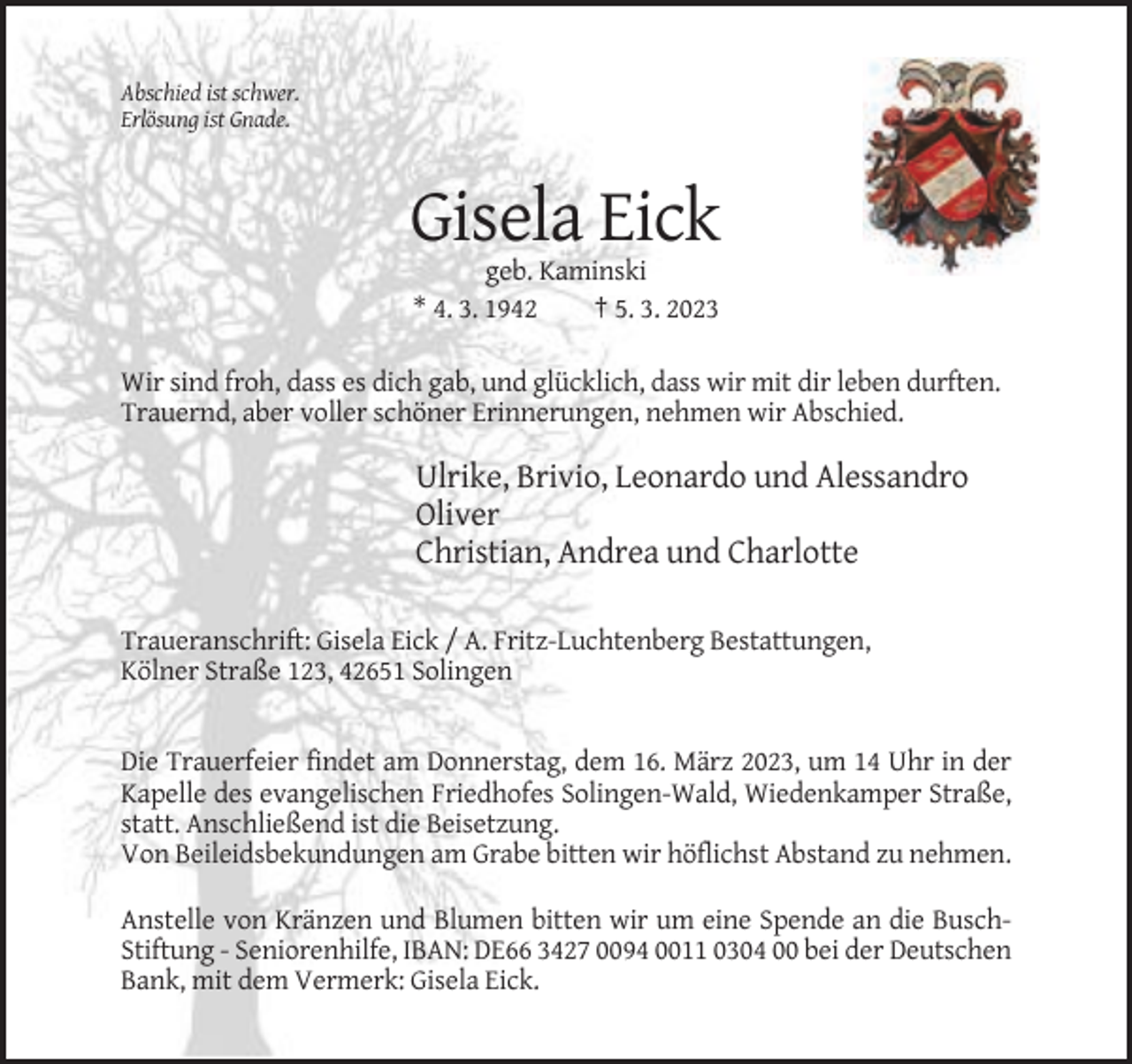 <p>Abschied ist schwer.<br />Erlösung ist Gnade.</p><p>Gisela Eick<br />geb. Kaminski<br />* 4. 3. 1942<br />† 5. 3. 2023<br />Wir sind froh, dass es dich gab, und glücklich, dass wir mit dir leben durften.<br />Trauernd, aber voller schöner Erinnerungen, nehmen wir Abschied.</p><p>Ulrike, Brivio, Leonardo und Alessandro<br />Oliver<br />Christian, Andrea und Charlotte<br />Traueranschrift: Gisela Eick / A. Fritz-Luchtenberg Bestattungen,<br />Kölner Straße 123, 42651 Solingen</p><p>Die Trauerfeier findet am Donnerstag, dem 16. März 2023, um 14 Uhr in der<br />Kapelle des evangelischen Friedhofes Solingen-Wald, Wiedenkamper Straße,<br />statt. Anschließend ist die Beisetzung.<br />Von Beileidsbekundungen am Grabe bitten wir höflichst Abstand zu nehmen.<br />Anstelle von Kränzen und Blumen bitten wir um eine Spende an die BuschStiftung - Seniorenhilfe, IBAN: DE66 3427 0094 0011 0304 00 bei der Deutschen<br />Bank, mit dem Vermerk: Gisela Eick.</p>