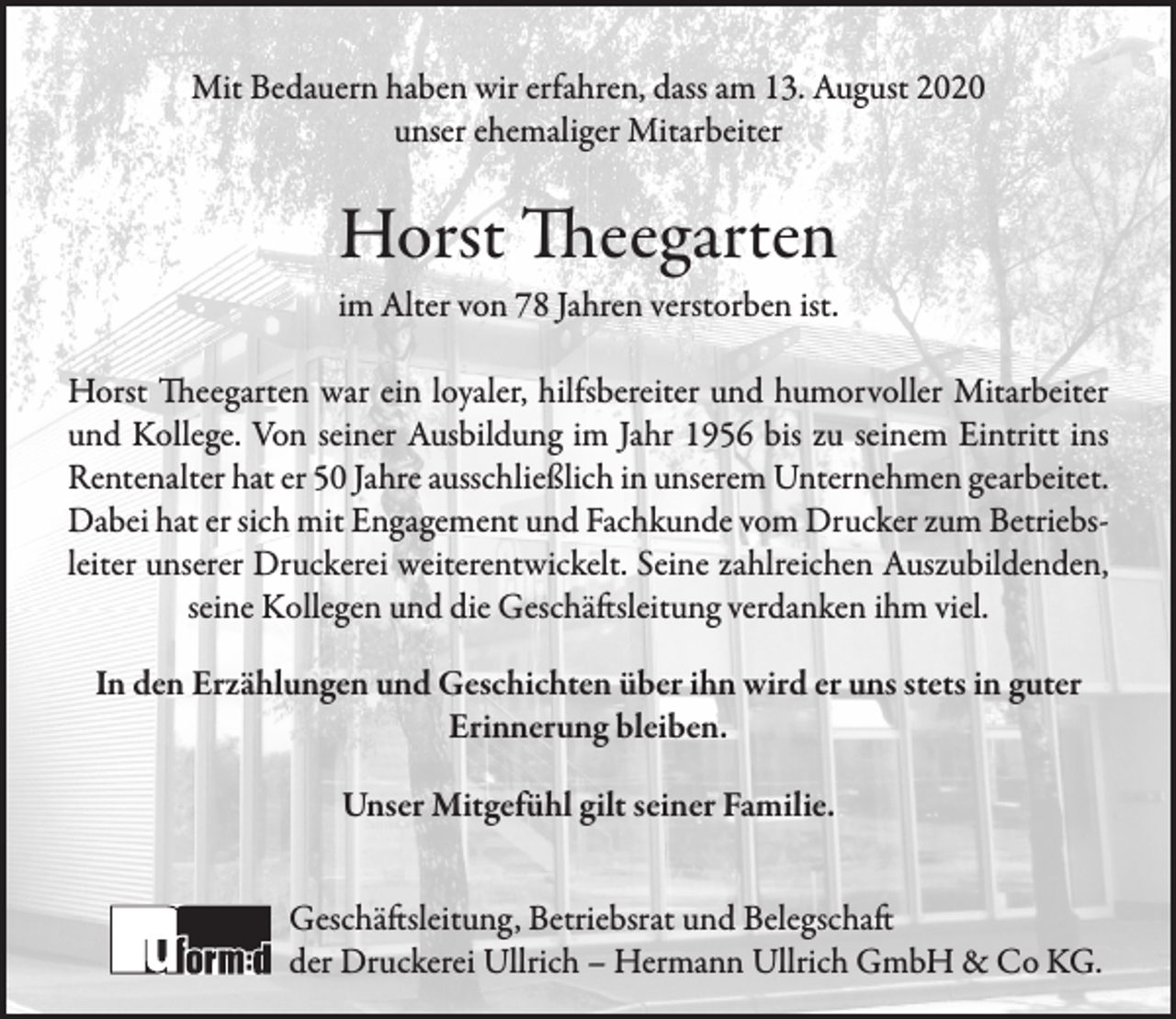 <p>Mit Bedauern haben wir erfahren, dass am 13. August 2020<br />unser ehemaliger Mitarbeiter</p><p>Horst Theegarten</p><p>im Alter von 78 Jahren verstorben ist.<br />Horst Theegarten war ein loyaler, hilfsbereiter und humorvoller Mitarbeiter<br />und Kollege. Von seiner Ausbildung im Jahr 1956 bis zu seinem Eintritt ins<br />Rentenalter hat er 50 Jahre ausschließlich in unserem Unternehmen gearbeitet.<br />Dabei hat er sich mit Engagement und Fachkunde vom Drucker zum Betriebsleiter unserer Druckerei weiterentwickelt. Seine zahlreichen Auszubildenden,<br />seine Kollegen und die Geschäftsleitung verdanken ihm viel.<br />In den Erzählungen und Geschichten über ihn wird er uns stets in guter<br />Erinnerung bleiben.<br />Unser Mitgefühl gilt seiner Familie.<br />Geschäftsleitung, Betriebsrat und Belegschaft<br />der Druckerei Ullrich – Hermann Ullrich GmbH &amp; Co KG.</p>