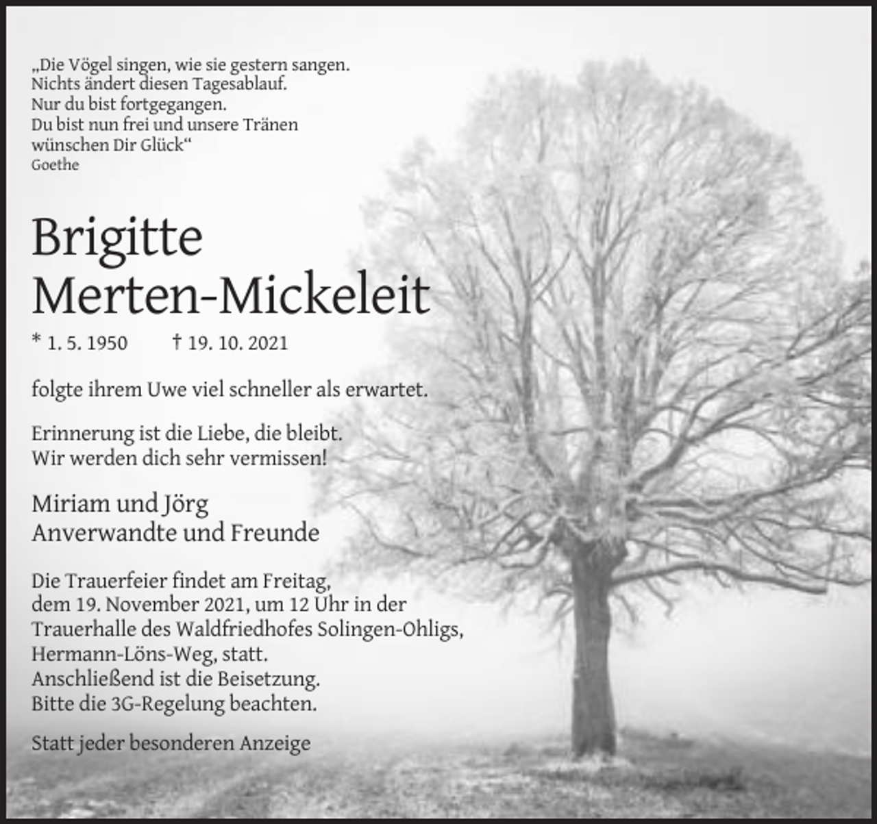 <p>„Die Vögel singen, wie sie gestern sangen.<br />Nichts ändert diesen Tagesablauf.<br />Nur du bist fortgegangen.<br />Du bist nun frei und unsere Tränen<br />wünschen Dir Glück“<br />Goethe</p><p>Brigitte<br />Merten-Mickeleit<br />* 1. 5. 1950</p><p>† 19. 10. 2021</p><p>folgte ihrem Uwe viel schneller als erwartet.<br />Erinnerung ist die Liebe, die bleibt.<br />Wir werden dich sehr vermissen!</p><p>Miriam und Jörg<br />Anverwandte und Freunde<br />Die Trauerfeier findet am Freitag,<br />dem 19. November 2021, um 12 Uhr in der<br />Trauerhalle des Waldfriedhofes Solingen-Ohligs,<br />Hermann-Löns-Weg, statt.<br />Anschließend ist die Beisetzung.<br />Bitte die 3G-Regelung beachten.<br />Statt jeder besonderen Anzeige</p>