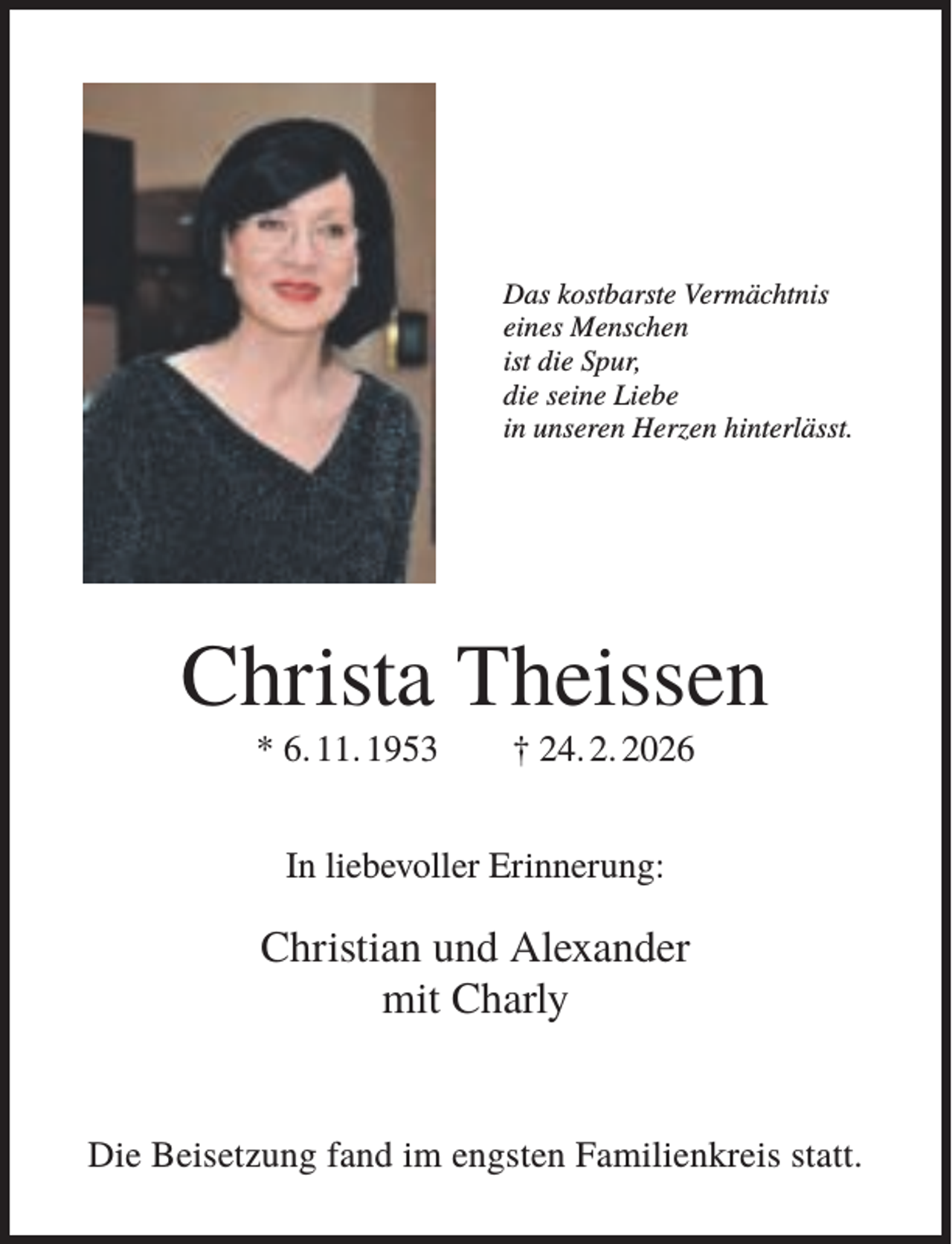 <p>Das kostbarste Vermächtnis<br />eines Menschen<br />ist die Spur,<br />die seine Liebe<br />in unseren Herzen hinterlässt.</p><p>Christa Theissen<br />* 6. 11. 1953</p><p>† 24. 2. 2026</p><p>In liebevoller Erinnerung:</p><p>Christian und Alexander<br />mit Charly</p><p>Die Beisetzung fand im engsten Familienkreis statt.</p>