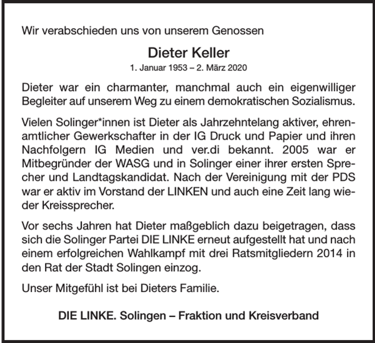 <p>Wir verabschieden uns von unserem Genossen</p><p>Dieter Keller</p><p>1. Januar 1953 – 2. März 2020</p><p>Dieter war ein charmanter, manchmal auch ein eigenwilliger<br />Begleiter auf unserem Weg zu einem demokratischen Sozialismus.<br />Vielen Solinger*innen ist Dieter als Jahrzehntelang aktiver, ehrenamtlicher Gewerkschafter in der IG Druck und Papier und ihren<br />Nachfolgern IG Medien und ver.di bekannt. 2005 war er<br />Mitbegründer der WASG und in Solinger einer ihrer ersten Sprecher und Landtagskandidat. Nach der Vereinigung mit der PDS<br />war er aktiv im Vorstand der LINKEN und auch eine Zeit lang wieder Kreissprecher.<br />Vor sechs Jahren hat Dieter maßgeblich dazu beigetragen, dass<br />sich die Solinger Partei DIE LINKE erneut aufgestellt hat und nach<br />einem erfolgreichen Wahlkampf mit drei Ratsmitgliedern 2014 in<br />den Rat der Stadt Solingen einzog.<br />Unser Mitgefühl ist bei Dieters Familie.<br />DIE LINKE. Solingen – Fraktion und Kreisverband</p>