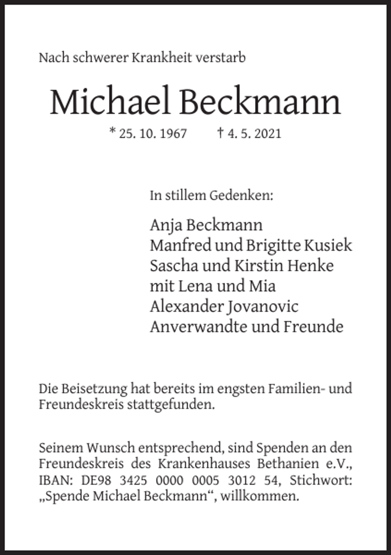 <p>Nach schwerer Krankheit verstarb</p><p>Michael Beckmann<br />* 25. 10. 1967</p><p>† 4. 5. 2021</p><p>In stillem Gedenken:</p><p>Anja Beckmann<br />Manfred und Brigitte Kusiek<br />Sascha und Kirstin Henke<br />mit Lena und Mia<br />Alexander Jovanovic<br />Anverwandte und Freunde</p><p>Die Beisetzung hat bereits im engsten Familien- und<br />Freundeskreis stattgefunden.</p><p>Seinem Wunsch entsprechend, sind Spenden an den<br />Freundeskreis des Krankenhauses Bethanien e.V.,<br />IBAN: DE98 3425 05 3012 54, Stichwort:<br />„Spende Michael Beckmann“, willkommen.</p>