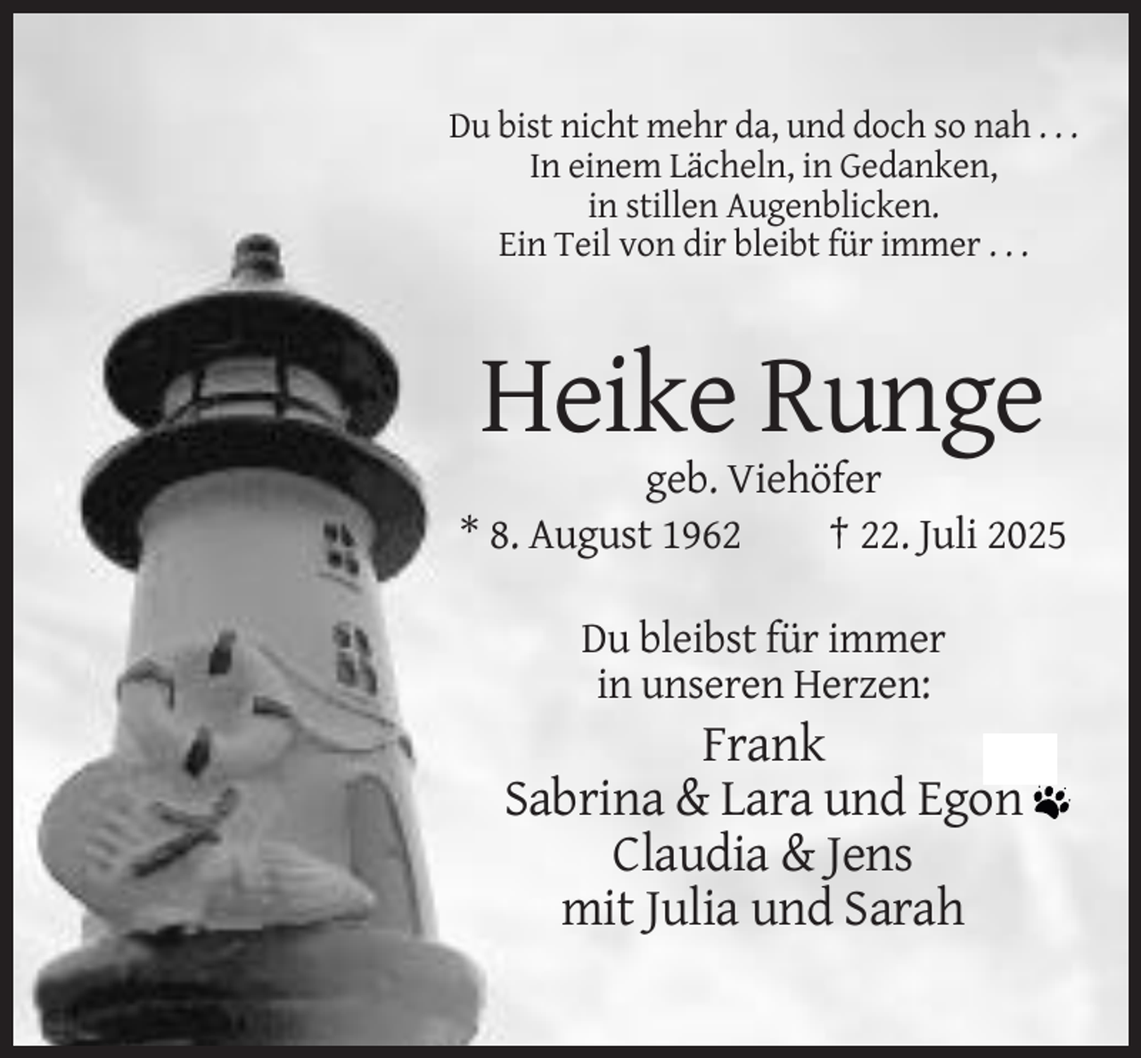 <p>Du bist nicht mehr da, und doch so nah . . .<br />In einem Lächeln, in Gedanken,<br />in stillen Augenblicken.<br />Ein Teil von dir bleibt für immer . . .</p><p>Heike Runge<br />geb. Viehöfer<br />* 8. August 1962<br />† 22. Juli 2025<br />Du bleibst für immer<br />in unseren Herzen:</p><p>Frank<br />Sabrina &amp; Lara und Egon<br />Claudia &amp; Jens<br />mit Julia und Sarah</p>